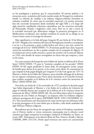 174
en los paradigmas y prácticas que lo caracterizaban. El sistema político y la
estructura socio- económica del recién nacido estado de Portugal era totalmente
feudal. La relación de vasallaje y las órdenes religioso-militares formaban su
columna vertebral. Es cierto que la actividad comercial y la marina mercante
han ido creciendo lentamente desde mediados del siglo XIII y a lo largo del
siglo posterior entablando relaciones esporádicas con los atractivos mercados
de Normandía, Flandes e Inglaterra, entre otros. Pero no es solo a través de
la actividad mercantil que deberíamos indagar la presencia portuguesa en el
Mediterráneo occidental, sino también mediante la acción de su clérigo en su
Guerra Santa contra el enemigo de ultramar.
Muy significativa es la bula del papa Gregorio IX con fecha de 18 de febrero
de 1241 “dirigida a los cristianos del reino de Portugal para instarlos a acompañar
a su rey o a las personas a quien confía luchar, por tierra y por mar, contra los
enemigos de la Cruz” (DIAS DINIS: 77). El mensaje quedó muy claro, la guerra
contra los musulmanes no iba a quedar zanjada con la conquista de Algarve. Si
el combate por tierra estaba entonces a punto de concluir con la toma de Aljezur
en 1249, otro desafío de mayor envergadura no hacía más que empezar y seria
en los mares.
Si a otras naciones de Europa les tocó el deber de “partir en defensa de laTierra
Santa” (DIAS DINIS: 77) para la “remisión completa de los pecados” (DIAS
DINIS: 45-46) según predicaba la Santa Sede, los portugueses tenían campo
de batalla justo detrás de la puerta, en la vecina costa rifeña. Es exactamente lo
que estipuló la bula papal dirigida por Gregorio X el día 6 de agosto de 1274 “al
Maestro y frailes de la Orden de Calatrava, para eximirlos del pago de la diezma
de sus ingresos eclesiásticos para Tierra Santa decretada en el Concilio General,
pues estaban ocupadas en la defensa de la fe cristiana contra los sarracenos de
África” (DIAS DINIS: 83).
Otra bula con fecha de 12 de noviembre de 1275 corrobora la decisión papal
“que había dispensado al Maestro y a los frailes de la milicia de Calatrava de
pagar el referido diezmo por ocuparse de la defensa de la fe cristiana contra los
sarracenos de África” (DIAS DINIS: 86). No nos faltan datos sobre la temprana
presencia de esta Orden en Portugal y su impacto sobre las Ordenes religioso
militares portuguesas de la época (JAVIERRE MUR: 1952; COCHERIN: 31-
47). Nos encontramos ante documentos de sumo interés que nos informan sobre
la acción portuguesa en la costa rifeña que se llevaba a cabo desde mediados del
siglo XIII por Órdenes religiosas.
Recordemos que las líneas de navegación que unían el Occidente musulmán
con el Oriente medio se vieron seriamente amenazadas tras la ofensiva naval
cristiana que logró conquistar la estratégica ciudad de al-Mahdiya en Túnez, en
el año 1087. Participaron en la ofensiva flotas de Piza, Génova, Amalfi y Salerno
(TAHIRI, 2009: 213-214). Desde aquel entonces una nueva era caracterizada
Revista Portuguesa de História Militar, Ano II, n.º 2
ISSN 2795-4323
 