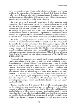 175
por el enfrentamiento entre el islam y el cristianismo se vio nacer en la cuenca
occidental del Mediterráneo. Sin embargo, fue después de la derrota almohade
en las Navas de Tolosa y sobre todo después de la caída de su imponente base
naval en Alcacer do Sal en el año 1217, cuando la costa rifeña se vio seriamente
amenazada y expuesta al ataque de los navíos cristianos.
Es cierto que antes de emprender su ofensiva, el sultán almohade tomo
precauciones fortificando dos de las más importantes ciudades portuarias del
Rif. Nos referimos a la “construcción de la muralla de al-Mazamma... y la
construcción de la Alcazaba de Badis” (IBN ABI ZAR‘: 233) en el año 1204.
Sin embargo, los poblados de toda la costa rifeña permanecieron, después de
las mencionadas batallas, al descubierto. Disponemos de importantes detalles
narrados por los propios rifeños describiendo el sufrimiento que les tocó vivir y
el constante miedo a ser atacados y a caer ellos o sus mujeres e hijos en cautiverio.
En el año 1237, una galera cristiana se arrimó a la costa de Temsaman donde
cautivaron al muy venerado místico Al-Hay Ibrahim b. ‘Isa b. Abi Dawud, nieto
del fundador del esplendoroso Santuario de al-Rábida, situado a pocas millas al
este de la actual ciudad de Alhucemas. Volvieron unos años más tarde, “asaltaron
su casa y saquearon todo su contenido” (AL-BADISI: 61), a sabiendas que la
gente le confiaba en depósito sus bienes y ahorros. El lugar no tardó a convertirse
en área de descanso para las galeras enemigas porque “al borde del mar había una
fuente de agua frecuentada por los cristianos para abastecerse” (AL-BADISI: 60;
TAHIRI, 2017: 24).
Se multiplicaban los ataques contra los viajeros rifeños que se desplazaban por
las concurridas líneas de navegación que unían pueblos y ciudades de la costa,
desde Guisasa en el Rif oriental hasta Ceuta. Mencionamos a modo de ejemplo
a un viajante de Badis “que quería ir con su familia a Tiguisas en el país de los
Gumara… han sido atacados en el puerto de Yalis (Cala Iris)… cautivaron a su
esposa y a una hija suya pequeña y a su hermana” (AL-BADISI: 111). Pidieron
para el rescate “de las dos muchachas y de la madre treinta dinares de oro” (AL-
BADISI: 112). En otros casos, la suma del rescate alcanzó “cuatrocientos dinares”
(AL-BADISI: 97) y más, según la importancia y el rango social de la persona que
cayó entre sus garras. Abundan los detalles sobre este o aquel viajero “que ha sido
cautivado por el enemigo a proximidades de Badis, durante su viaje hacia Ceuta”
(AL-BADISI: 95).
Estamos ante el reverso de la piratería y de la actividad corsaria emprendida
por los cristianos en aguas musulmanas que, por tradición, no se le considera
como tal en la historiografía europea. Muy duro ha sido el golpe recibido durante
aquellas fechas por la vida urbana, la artesanía y la actividad mercantil en toda la
costa rifeña.Tampoco se le había prestado la debida atención al derecho marítimo
que regulaba el tráfico en el Mediterráneo occidental, según las leyes del derecho
malikí en vigor durante cinco siglos. Se trata de otro asunto de magna importancia
Ahmed Tahiri
 