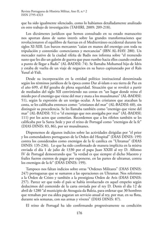 176
que ha sido igualmente silenciado, como lo habíamos detalladamente analizado
en otro trabajo de investigación (TAHIRI, 2009: 209-218).
Los dictámenes jurídicos que hemos consultado en su estado manuscrito
nos aportan datos de sumo interés sobre las grandes transformaciones que
revolucionaron el equilibro de fuerzas en el Mediterráneo occidental durante los
siglos XI-XIII. Los barcos mercantes “caían en manos del enemigo con toda su
tripulación y contenido: comerciantes y mercancías” (IBN AL-HAY: 280). Un
mercader nativo de la ciudad rifeña de Badis nos informa sobre “el tremendo
susto que les dio un galeón de guerra que puso rumbo hacia ellos cuando estaban
a punto de llegar a Badis” (AL-BADISI: 74). Se llamaba Mohamed hijo de Idris
y estaba de vuelta de un viaje de negocios en su barco capitaneado por el Raïs
Yusuf al-Yidi.
Desde su incorporación en la entidad político institucional denominada
según los términos jurídicos de la época como Dar al-islam o sea tierra de Paz en
el año 699, el Rif gozaba de plena seguridad. Situación que se revolcó a partir
de mediados del siglo XII convirtiendo sus costas en “un lugar donde reina el
miedo por el enemigo que viene del mar y mata a los musulmanes” (AL-BADISI:
51), según la expresión de un testigo ocular. A los cristianos que atacaban la
costa, se les calificaba entonces como: “cristianos del mar” (AL-BADISI: 60), sin
distinguir su procedencia. Se les llamaba también como “enemigo que viene del
mar” (AL-BADISI: 51) o “el enemigo que nos atosigaba por mar” (AL-BADISI:
111) por los actos que cometían. Recordemos que a los rifeños también se les
calificaba por la Santa Sede y por el reino de Portugal como “enemigos de la fe”
(DIAS DINIS: 83, 86), por ser musulmanes.
Disponemos de algunos indicios sobre las actividades dirigidas por “el prior
y los comendadores portugueses de la Orden del Hospital” (DIAS DINIS: 199)
contra los considerados como enemigos de la fe católica en “Ultramar” (DIAS
DINIS: 135-236). Lo que ha sido confirmado de manera implícita en la misiva
enviada el día 1 de julio de 1330 por el papa Juan XXIII al rey D. Alfonso
IV de Portugal demostrando que “la verdad es que siempre el dicho Maestro y
frailes fueron exentos de pagar por exponerse, en las partes de ultramar, contra
los enemigos de la fe” (DIAS DINIS: 199).
Tampoco nos faltan indicios sobre otras “Ordenes Militares” (DIAS DINIS:
247) portuguesas que se sumaron a las operaciones en Ultramar. Nos referimos
a la Orden de Cristo y también a la prestigiosa Orden de Avis (DIAS DINIS:
257). Parece ser que todo el país se había involucrado en aquel empeño según
deducimos del contenido de la carta enviada por el rey D. Denis el día 12 de
abril de 1280 “al municipio de Atouguia da Baleia, para ordenar que 30 hombres
que remaban por esa aldea pagaran un servicio anual al rey, por mar, en su flota,
durante seis semanas, con sus armas y víveres” (DIAS DINIS: 87).
El reino de Portugal ha ido confirmando progresivamente su condición
Revista Portuguesa de História Militar, Ano II, n.º 2
ISSN 2795-4323
 