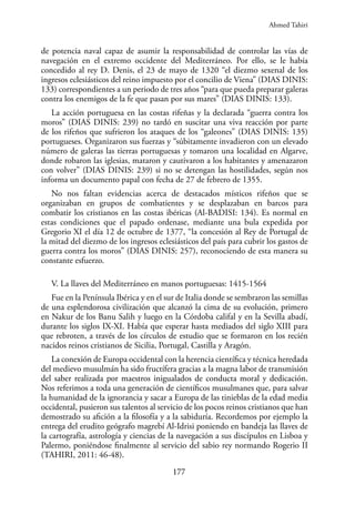 177
de potencia naval capaz de asumir la responsabilidad de controlar las vías de
navegación en el extremo occidente del Mediterráneo. Por ello, se le había
concedido al rey D. Denis, el 23 de mayo de 1320 “el diezmo sexenal de los
ingresos eclesiásticos del reino impuesto por el concilio de Viena” (DIAS DINIS:
133) correspondientes a un periodo de tres años “para que pueda preparar galeras
contra los enemigos de la fe que pasan por sus mares” (DIAS DINIS: 133).
La acción portuguesa en las costas rifeñas y la declarada “guerra contra los
moros” (DIAS DINIS: 239) no tardó en suscitar una viva reacción por parte
de los rifeños que sufrieron los ataques de los “galeones” (DIAS DINIS: 135)
portugueses. Organizaron sus fuerzas y “súbitamente invadieron con un elevado
número de galeras las tierras portuguesas y tomaron una localidad en Algarve,
donde robaron las iglesias, mataron y cautivaron a los habitantes y amenazaron
con volver” (DIAS DINIS: 239) si no se detengan las hostilidades, según nos
informa un documento papal con fecha de 27 de febrero de 1355.
No nos faltan evidencias acerca de destacados místicos rifeños que se
organizaban en grupos de combatientes y se desplazaban en barcos para
combatir los cristianos en las costas ibéricas (Al-BADISI: 134). Es normal en
estas condiciones que el papado ordenase, mediante una bula expedida por
Gregorio XI el día 12 de octubre de 1377, “la concesión al Rey de Portugal de
la mitad del diezmo de los ingresos eclesiásticos del país para cubrir los gastos de
guerra contra los moros” (DIAS DINIS: 257), reconociendo de esta manera su
constante esfuerzo.
V. La llaves del Mediterráneo en manos portuguesas: 1415-1564
Fue en la Península Ibérica y en el sur de Italia donde se sembraron las semillas
de una esplendorosa civilización que alcanzó la cima de su evolución, primero
en Nakur de los Banu Salih y luego en la Córdoba califal y en la Sevilla abadí,
durante los siglos IX-XI. Había que esperar hasta mediados del siglo XIII para
que rebroten, a través de los círculos de estudio que se formaron en los recién
nacidos reinos cristianos de Sicilia, Portugal, Castilla y Aragón.
La conexión de Europa occidental con la herencia científica y técnica heredada
del medievo musulmán ha sido fructífera gracias a la magna labor de transmisión
del saber realizada por maestros inigualados de conducta moral y dedicación.
Nos referimos a toda una generación de científicos musulmanes que, para salvar
la humanidad de la ignorancia y sacar a Europa de las tinieblas de la edad media
occidental, pusieron sus talentos al servicio de los pocos reinos cristianos que han
demostrado su afición a la filosofía y a la sabiduría. Recordemos por ejemplo la
entrega del erudito geógrafo magrebí Al-Idrisi poniendo en bandeja las llaves de
la cartografía, astrología y ciencias de la navegación a sus discípulos en Lisboa y
Palermo, poniéndose finalmente al servicio del sabio rey normando Rogerio II
(TAHIRI, 2011: 46-48).
Ahmed Tahiri
 