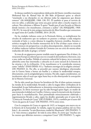 178
Se destaca también la sorprendente dedicación del ilustre científico murciano
Mohamed hijo de Ahmed hijo de Abi Bakr al-Qarmuti quien se ofreció
“enseñando a sus discípulos en sus idiomas todas las asignaturas que desean
conocer” (AL-MAQQARI, 1968: 130, IV). Él también se puso al servicio de
otro rey sabio, a sabiendas que tenía una gran sed de saber y mucho respeto a la
cultura. Nos referimos a Alfonso X quien “fundó para él una Escuela en Murcia
donde instruía a los musulmanes, cristianos y judíos” (AL-MAQQARI, 1968:
130, IV). Se trata de la más antigua institución de Altos Estudios que conocemos
en aquel reino de Castilla (TAHIRI, 2014: 28-29).
En las ciudades italianas como en la Península ibérica, se multiplicaron los
círculos de traductores que no tardaron en ponerse a trabajar a toda máquina
vertiendo al latín y a otros idiomas la magnifica herencia científica, literaria y
artística recogida de los fondos manuscritos de la Dar al-islam cuyos reinos se
vieron entonces sin perspectivas y en plena descomposición. ¿Quién no recuerda
el célebre traductor italiano Gerardo de Cremona con sus cerca de setenta obras
traducidas del árabe al griego y al latín?
Se trata de un gigantesco puente tendido entre la agonizante Dar al islam y la
renacienteEuropaoccidentalqueunavezcruzadoloderrumbaronyborraron,una
a una, todas sus huellas. Debido al contexto cultural de la época, no se consentía
admitirla como fase intermedia y colocarla en el curso natural de la historia de
las ciencias y de la civilización. A los musulmanes se le consideraba entonces
como “infieles” (DIAS DINIS: 41) y “barbaros enemigos de la religión cristiana”
(DE PISANO: 6). Por ello, se procedió por razones ideológicas relacionados
con la Guerra Santa a borrar sus huellas y a enlazar la modernidad europea,
directamente, con la antigüedad greco romana. Ha sido, según consideramos, un
incoherente salto al vacío que sigue hasta hoy en día obstruyendo la concepción
de la Historia Universal.
No ha sido casual que fueron los herederos de Dar al-islam quienes tomaron
las riendas de la modernidad, llevando a cabo la magna labor civilizadora de la
humanidad, lo que habitualmente se denomina renacimiento y descubrimientos
geográficos. Es obvio reconocer que ha sido Portugal quien logró, en medio de
una tremenda rivalidad con Castilla y Génova, tomar la iniciativa de dar el primer
paso hacia la mundialización. Paso premeditado minuciosamente elaborado e
ingeniosamente llevado a cabo, según los detalles apuntados por el autor de la
“Crónica da Tomada de Ceuta” (DE ZURARA, 1915) y también por el autor del
“Livro da guerra de Ceuta” (DE PISANO, 1915) entre otros.
Con la conquista de Ceuta en agosto de 1415, se inaugura una nueva era en
la historia de la humanidad. Se trababa, según las propias palabras del rey Don
João I., de controlar “la más floreciente ciudad de Mauritania” (DE PISANO: 7)
y la “más extensa y populosa” de toda la costa rifeña. Es cierto que “muchas son
las razones que deberían moveros a conquistar Ceuta” (DE PISANO: 7), según
Revista Portuguesa de História Militar, Ano II, n.º 2
ISSN 2795-4323
 