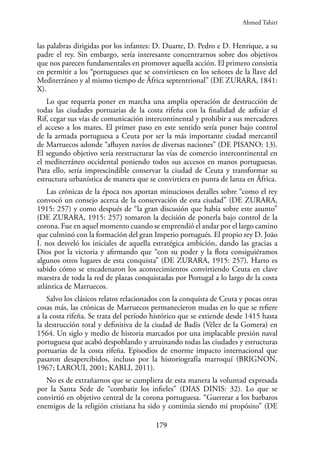 179
las palabras dirigidas por los infantes: D. Duarte, D. Pedro e D. Henrique, a su
padre el rey. Sin embargo, sería interesante concentrarnos sobre dos objetivos
que nos parecen fundamentales en promover aquella acción. El primero consistía
en permitir a los “portugueses que se convirtiesen en los señores de la llave del
Mediterráneo y al mismo tiempo de África septentrional” (DE ZURARA, 1841:
X).
Lo que requería poner en marcha una amplia operación de destrucción de
todas las ciudades portuarias de la costa rifeña con la finalidad de asfixiar el
Rif, cegar sus vías de comunicación intercontinental y prohibir a sus mercaderes
el acceso a los mares. El primer paso en este sentido sería poner bajo control
de la armada portuguesa a Ceuta por ser la más importante ciudad mercantil
de Marruecos adonde “afluyen navíos de diversas naciones” (DE PISANO: 13).
El segundo objetivo sería reestructurar las vías de comercio intercontinental en
el mediterráneo occidental poniendo todos sus accesos en manos portuguesas.
Para ello, sería imprescindible conservar la ciudad de Ceuta y transformar su
estructura urbanística de manera que se convirtiera en punta de lanza en África.
Las crónicas de la época nos aportan minuciosos detalles sobre “como el rey
convocó un consejo acerca de la conservación de esta ciudad” (DE ZURARA,
1915: 257) y como después de “la gran discusión que había sobre este asunto”
(DE ZURARA, 1915: 257) tomaron la decisión de ponerla bajo control de la
corona. Fue en aquel momento cuando se emprendió el andar por el largo camino
que culminó con la formación del gran Imperio portugués. El propio rey D. João
I. nos desveló los iniciales de aquella estratégica ambición, dando las gracias a
Dios por la victoria y afirmando que “con su poder y la flota consiguiéramos
algunos otros lugares de esta conquista” (DE ZURARA, 1915: 257). Harto es
sabido cómo se encadenaron los acontecimientos convirtiendo Ceuta en clave
maestra de toda la red de plazas conquistadas por Portugal a lo largo de la costa
atlántica de Marruecos.
Salvo los clásicos relatos relacionados con la conquista de Ceuta y pocas otras
cosas más, las crónicas de Marruecos permanecieron mudas en lo que se refiere
a la costa rifeña. Se trata del período histórico que se extiende desde 1415 hasta
la destrucción total y definitiva de la ciudad de Badis (Vélez de la Gomera) en
1564. Un siglo y medio de historia marcados por una implacable presión naval
portuguesa que acabó despoblando y arruinando todas las ciudades y estructuras
portuarias de la costa rifeña. Episodios de enorme impacto internacional que
pasaron desapercibidos, incluso por la historiografía marroquí (BRIGNON,
1967; LAROUI, 2001; KABLI, 2011).
No es de extrañarnos que se cumpliera de esta manera la voluntad expresada
por la Santa Sede de “combatir los infieles” (DIAS DINIS: 32). Lo que se
convirtió en objetivo central de la corona portuguesa. “Guerrear a los barbaros
enemigos de la religión cristiana ha sido y continúa siendo mi propósito” (DE
Ahmed Tahiri
 