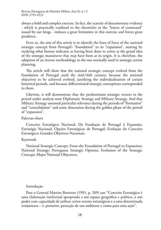 18
Revista Portuguesa de História Militar, Ano II, n.º 2
ISSN 2795-4323
always a bold and complex exercise. In fact, the scarcity of documentary evidence
- which is practically confined to the chronicles or the “letters of command”
issued by our kings - induces a great limitation in this exercise and forces great
prudence.
Even so, the aim of this article is to identify the lines of force of the national
strategic concept from Portugal’s “foundation” to its “expansion”, starting by
studying what history indicates as having been done to arrive at the grand idea
of the strategic manoeuvre that may have been at its origin. It is, therefore, the
adoption of an inverse methodology to the one normally used in strategic action
planning.
The article will show that the national strategic concept evolved from the
foundation of Portugal until the mid-16th century, because the national
objectives to be achieved evolved, justifying the individualization of certain
historical periods, and because differentiated strategic conceptions corresponded
to them.
Likewise, it will demonstrate that the predominant strategic vectors in the
period under analysis were Diplomatic Strategy and Military Strategy. And that
Military Strategy assumed particular relevance during the periods of “formation”
and “consolidation” and some dimension during the golden phase of the period
of “expansion”.
Palavras-chave
Conceito Estratégico Nacional; Da Fundação de Portugal à Expansão;
Estratégia Nacional; Opções Estratégicas de Portugal; Evolução do Conceito
Estratégico; Grandes Objetivos Nacionais.
Keywords
National Strategic Concept; From the Foundation of Portugal to Expansion;
National Strategy; Portuguese Strategic Options; Evolution of the Strategic
Concept; Major National Objectives.
Introdução
Para o General Martins Barrento (1991, p. 209) um “Conceito Estratégico é
uma elaboração intelectual apropriada a um espaço geográfico e político, a um
poder com capacidade de utilizar certos vetores estratégicos e a uma determinada
conjuntura – é, portanto, perceção de um ambiente e rumo para uma ação”.
 