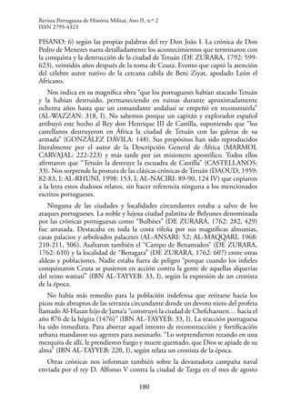 180
PISANO: 6) según las propias palabras del rey Don João I. La crónica de Don
Pedro de Menezes narra detalladamente los acontecimientos que terminaron con
la conquista y la destrucción de la ciudad de Tetuán (DE ZURARA, 1792: 599-
623), veintidós años después de la toma de Ceuta. Evento que captó la atención
del célebre autor nativo de la cercana cabila de Beni Ziyat, apodado León el
Africano.
Nos indica en su magnífica obra “que los portugueses habían atacado Tetuán
y la habían destruido, permaneciendo en ruinas durante aproximadamente
ochenta años hasta que un comandante andalusí se empeñó en reconstruirla”
(AL-WAZZAN: 318, I). No sabemos porque un capitán y explorador español
atribuyó este hecho al Rey don Henrique III de Castilla, suponiendo que “los
castellanos destruyeron en África la ciudad de Tetuán con las galeras de su
armada” (GONZÁLEZ DÁVILA: 148). Sus propósitos han sido reproducidos
literalmente por el autor de la Descripción General de África (MARMOL
CARVAJAL: 222-223) y más tarde por un misionero apostólico. Todos ellos
afirmaron que “Tetuán la destruye la escuadra de Castilla” (CASTELLANOS:
33). Nos sorprende la postura de las clásicas crónicas de Tetuán (DAOUD, 1959:
82-83, I; AL-RHUNI, 1998: 153, I; AL-NACIRI: 89-90, 124 IV) que copiaron
a la letra estos dudosos relatos, sin hacer referencia ninguna a los mencionados
escritos portugueses.
Ninguna de las ciudades y localidades circundantes estaba a salvo de los
ataques portugueses. La noble y lujosa ciudad palatina de Belyunes denominada
por las crónicas portuguesas como “Bulbões” (DE ZURARA, 1762: 282, 429)
fue arrasada. Destacaba en toda la costa rifeña por sus magníficas almunias,
casas palacios y arboleados palacetes (AL-ANSARI: 52; AL-MAQQARI, 1968:
210-211, 506). Asaltaron también el “Campo de Benamaden” (DE ZURARA,
1762: 610) y la localidad de “Benagara” (DE ZURARA, 1762: 607) entre otras
aldeas y poblaciones. Nadie estaba fuera de peligro “porque cuando los infieles
conquistaron Ceuta se pusieron en acción contra la gente de aquellas alquerías
del reino wattasí” (IBN AL-TAYYEB: 33, I), según la expresión de un cronista
de la época.
No había más remedio para la población indefensa que retirarse hacia los
picos más abruptos de las serranía circundante donde un devoto nieto del profeta
llamado Al-Hasan hijo de Jama‘a “construyó la ciudad de Chefchaouen… hacia el
año 876 de la hégira (1476)” (IBN AL-TAYYEB: 33, I). La reacción portuguesa
ha sido inmediata. Para abortar aquel intento de reconstrucción y fortificación
urbana mandaron sus agentes para asesinarlo. “Lo sorprendieron rezando en una
mezquita de allí, le prendieron fuego y muere quemado, que Dios se apiade de su
alma” (IBN AL-TAYYEB: 220, I), según relata un cronista de la época.
Otras crónicas nos informan también sobre la devastadora campaña naval
enviada por el rey D. Alfonso V contra la ciudad de Targa en el mes de agosto
Revista Portuguesa de História Militar, Ano II, n.º 2
ISSN 2795-4323
 