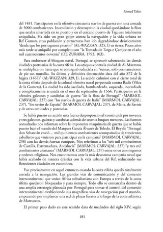 181
del 1481. Participaron en la ofensiva cincuenta navíos de guerra con una armada
de 5000 combatientes. Incendiaron y destruyeron la ciudad quedándose la flota
que estaba amarrada en su puerto y en el cercano puerto de Tiguisas totalmente
aniquilada. Ha sido un gran golpe contra la navegación y la vida urbana en
Rif Gumara cuya población y estructuras han ido degradándose drásticamente
“desde que los portugueses pisaron” (AL-WAZZAN: 325, I) su tierra. Pocos años
más tarde se aniquiló por completo con “la Tomada de Targa e Çamjce en el año
mil cuatrocientos noventa” (DE ZURARA, 1792: 103).
Para endurecer el bloqueo naval, Portugal se apresuró saboteando las demás
ciudades portuarias de la costa rifeña. Los ataques contra la ciudad de Al-Mazmma
se multiplicaron hasta que se consiguió reducirla en “ruinas, solo permanecieron
de pie sus murallas. Su última y definitiva destrucción data del año 872 de la
hégira (1467)” (AL-WAZZAN: 329, I). La acción culminó con el cierre total de
la costa rifeña después de la colosal ofensiva naval perpetrada contra Badis (Vélez
de la Gomera). La ciudad ha sido asediada, bombardeada, saqueada, incendiada
y completamente arrasada en el mes de septiembre de 1564. Participaron en la
ofensiva galeones y carabelas de guerra “de la flota de Portugal” (MARMOL
CARVAJAL: 237) con “los navíos de guerra de Italia” (MARMOL CARVAJAL:
237), “los navíos de España” (MARMOL CARVAJAL: 237), de Malta, de Savoie
y de otras entidades y potencias.
Se había puesto en acción una fuerza desproporcional constituida por noventa
y tres galeones, galeras y carabelas además de sesenta buques menores. Las fuentes
consultadas nos informan sobre la imponente maquinaria de guerra que se había
puesto bajo el mando del Marques García Álvarez de Toledo. El Rey de “Portugal
don Sebastián envió… mil quinientos combatientes acompañados de trescientos
caballeros que vinieron para participar en la campaña” (MARMOL CARVAJAL:
238) con las demás fuerzas europeas. Nos referimos a los “seis mil combatientes
de Castilla, Extremadura, Andalucía” (MARMOL CARVAJAL: 237) “y tres mil
combatientes alemanes” (MARMOL CARVAJAL: 237) entre otros contingentes
y ordenes religiosas. Nos encontramos ante la más desastrosa campaña naval que
había acabado de manera drástica con la vida urbana del Rif, reduciendo sus
florecientes ciudades en escombros.
Fue precisamente en aquel entonces cuando la costa rifeña quedó totalmente
cerrada a la navegación. Las grandes vías de comunicación y del comercio
intercontinental que unían África subsahariana con Europa a través de la costa
rifeña quedaron bloqueadas y para siempre. Todo ello se enmarcaba dentro de
una amplia estrategia planeada por Portugal para tomar el control del comercio
intercontinental estableciendo sus magníficas vías de navegación por el mundo,
empezando por implantar una red de plazas fuertes a lo largo de la costa atlántica
de Marruecos.
El primer paso dado en este sentido data de mediados del siglo XIV, según
Ahmed Tahiri
 