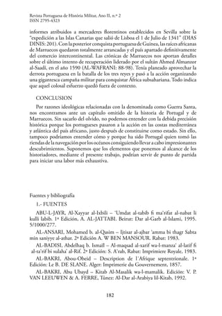 182
informes atribuidos a mercaderes florentinos establecidos en Sevilla sobre la
“expedición a las Islas Canarias que salió de Lisboa el 1 de Julio de 1341” (DIAS
DINIS:201).ConlaposteriorconquistaportuguesadeGuinea,lasraícesafricanas
de Marruecos quedaron totalmente arrancadas y el país apartado definitivamente
del comercio intercontinental. Las crónicas de Marruecos nos aportan detalles
sobre el último intento de recuperación liderado por el sultán Ahmed Almanzor
al-Saadí, en el año 1590 (AL-WAFRANI: 88-98). Tenía planeado aprovechar la
derrota portuguesa en la batalla de los tres reyes y pasó a la acción organizando
una gigantesca campaña militar para conquistar África subsahariana. Todo indica
que aquel colosal esfuerzo quedó fuera de contexto.
CONCLUSION
Por razones ideológicas relacionadas con la denominada como Guerra Santa,
nos encontramos ante un capítulo omitido de la historia de Portugal y de
Marruecos. Sin sacarlo del olvido, no podemos entender con la debida precisión
histórica porque los portugueses pasaron a la acción en las costas mediterránea
y atlántica del país africano, justo después de constituirse como estado. Sin ello,
tampoco podríamos entender cómo y porque ha sido Portugal quien tomó las
riendasdelanavegaciónporlosocéanosconsiguiendollevaracaboimpresionantes
descubrimientos. Suponemos que los elementos que ponemos al alcance de los
historiadores, mediante el presente trabajo, podrían servir de punto de partida
para iniciar una labor más exhaustiva.
Fuentes y bibliografía
1.- FUENTES
ABU-L-JAYR, Al-Xayyar al-Ixbili – ‘Umdat al-tabib fi ma‘rifat al-nabat li
kulli labib. 1ª Edición, A. AL-JATTABI. Beirut: Dar al-Garb al-Islami, 1995.
5/1000/277.
AL-ANSARI, Mohamed b. al-Qasim – Ijtisar al-ajbar ‘amma bi thagr Sabta
min saniyye al-athar. 2ª Edición A. W BEN MANSOUR. Rabat: 1983.
AL-BADISI, Abdelhaq b. Ismaïl – Al-maqsad al-xarif wa-l-manza‘ al-latif fi
al-ta‘rif bi sulaha’ al-Rif. 2ª Edición: S. A‘rab, Rabat: Imprimiere Royale, 1983.
AL-BAKRI, Abou-Obeid – Description de l´Afrique septentrionale. 1ª
Edición: Le B. DE SLANE. Alger: Imprimerie du Gouvernement, 1857.
AL-BAKRI, Abu Ubayd – Kitab Al-Masalik wa-l-mamalik. Edición: V. P.
VAN LEEUWEN & A. FERRE, Túnez: Al-Dar al-Arabiya lil-Kitab, 1992.
Revista Portuguesa de História Militar, Ano II, n.º 2
ISSN 2795-4323
 