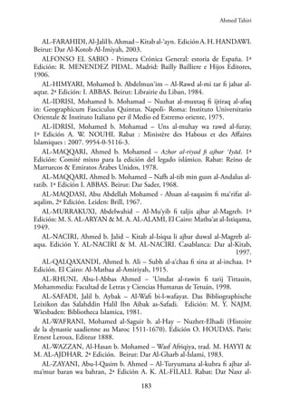 183
AL-FARAHIDI,Al-Jalilb.Ahmad–Kitabal-‘ayn. EdiciónA.H.HANDAWI.
Beirut: Dar Al-Kotob Al-Imiyah, 2003.
ALFONSO EL SABIO - Primera Crónica General: estoria de España. 1ª
Edición: R. MENENDEZ PIDAL. Madrid: Bailly Bailliere e Hijos Editores,
1906.
AL-HIMYARI, Mohamed b. Abdelmun‘im – Al-Rawd al-mi tar fi jabar al-
aqtar. 2ª Edición: I. ABBAS. Beirut: Librairie du Liban, 1984.
AL-IDRISI, Mohamed b. Mohamad – Nuzhat al-muxtaq fi ijtiraq al-afaq
in: Geographicum Fasciculus Quintus. Napoli- Roma: Instituto Universitario
Orientale & Instituto Italiano per il Medio ed Estremo oriente, 1975.
AL-IDRISI, Mohamed b. Mohamad – Uns al-muhay wa rawd al-furay.
1ª Edición A. W. NOUHI. Rabat : Ministère des Habous et des Affaires
Islamiques : 2007. 9954-0-5116-3.
AL-MAQQARI, Ahmed b. Mohamed – Azhar al-riyad fi ajbar ‘Iyād. 1ª
Edición: Comité mixto para la edición del legado islámico. Rabat: Reino de
Marruecos & Emiratos Árabes Unidos, 1978.
AL-MAQQARI, Ahmed b. Mohamed – Nafh al-tib min gusn al-Andalus al-
ratib. 1ª Edición I. ABBAS. Beirut: Dar Sader, 1968.
AL-MAQDASI, Abu Abdellah Mohamed - Ahsan al-taqasim fi ma‘rifat al-
aqalim, 2ª Edición. Leiden: Brill, 1967.
AL-MURRAKUXI, Abdelwahid – Al-Mu‘yib fi taljis ajbar al-Magreb. 1ª
Edición: M. S. AL-ARYAN & M. A. AL-ALAMI, El Cairo: Matba‘at al-Istiqama,
1949.
AL-NACIRI, Ahmed b. Jalid – Kitab al-Isiqsa li ajbar duwal al-Magreb al-
aqsa. Edición Y. AL-NACIRI & M. AL-NACIRI. Casablanca: Dar al-Kitab,
1997.
AL-QALQAXANDI, Ahmed b. Ali – Subh al-a‘chaa fi sina at al-inchaa. 1ª
Edición. El Cairo: Al-Matbaa al-Amiriyah, 1915.
AL-RHUNI, Abu-l-Abbas Ahmed – ‘Umdat al-rawin fi tarij Tittauin,
Mohammedia: Facultad de Letras y Ciencias Humanas de Tetuán, 1998.
AL-SAFADI, Jalil b. Aybak – Al-Wafi bi-l-wafayat. Das Bibliographische
Leixikon das Salahddin Halil Ibn Aibak as-Safadi. Edición: M. Y. NAJM.
Wiesbaden: Bibliotheca Islamica, 1981.
AL-WAFRANI, Mohamed al-Saguir b. al-Hay – Nuzhet-Elhadi (Histoire
de la dynastie saadienne au Maroc 1511-1670). Edición O. HOUDAS. Paris:
Ernest Leroux, Editeur 1888.
AL-WAZZAN, Al-Hasan b. Mohamed – Wasf Afriqiya, trad. M. HAYYI &
M. AL-AJDHAR. 2ª Edición. Beirut: Dar Al-Gharb al-Islami, 1983.
AL-ZAYANI, Abu-l-Qasim b. Ahmed – Al-Turyumana al-kubra fi ajbar al-
ma‘mur baran wa bahran, 2ª Edición A. K. AL-FILALI. Rabat: Dar Naxr al-
Ahmed Tahiri
 