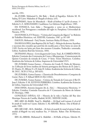184
ma‘rifa, 1991.
AL-ZUHRI, Mohamed b. Abi Bakr – Kitab al-Yugrafiya. Edición M. H.
Sadoq. El Cairo: Maktabat al-Thaqafa al-diniya, (s/f).
ANÓNIMO, Autor de Marrakech – Kitab al-Istibsar fi ‘aya’ib al-amsar. 1ª
Edición S. Z. ADELHAMID. Casablanca: Les Editions Maghrébines: 1985.
DA FONSECA, Luis Adão – Navegación y corso en et Mediterráneo
occidental. Los Portugueses a mediados del siglo xv, Pamplona: Universidad de
Navarra, 1978.
DA FONSECA, F.V Peixoto – “Crónica da Conquista do Algarve” in: Boletim
de Trabalhos Históricos, vol. XXXVIII, Guimrães, 1987. p. 81-109
DAOUD, Mohamed –Tarij Tetuán. Instituto Muley El-Hasan, 1959.
DA SILVA LOPES, João Baptista [Ed. &Trad.] – Relação da derrota, façanhas,
e successos dos cruzados que parti’rão do escalda para a Terra Santa no anno de
1189, Escrita em latim por hum dos mesmos Cruzados, Traducida e annotada,
Lisboa: Academia Real das Sciencias, 1844.
DE PISANO, Mateus – Livro da guerra de Ceuta.Trad., R. CORRÊA PINTA.
Edición: Comissão dos Centenarios de Ceuta e Alburquerque. Comemoração do
Quinto Cetenàrio da tomada de Ceuta. 1ª Serie: Textos Históricos. Coimbra:
Academia das Scièncias de Lisboa, Imprensa da Universidad 1915.
DE ZURARA Gomes Eannes – Chronica do Conde D. Pedro de Menezes,
in: Collecção de livros ineditos de historia portuguesa dos Reinos de D. João I.,
D. Duarte, D. Affonso V, e D. João II. Lisboa: Academia das Scièncias de Lisboa,
M. DCC. XCII (1792) p. 205-635).
DE ZURARA, Gomes Eannes – Chronica do Descobrimento e Conquista da
Guiné. Pariz: J. P. Aillaud MDCCCXLI (1841).
DE ZURARA, Gomes Eannes – Crónica da Tomada de Ceuta por el Rei D.
Joao I. Edición: F. M. ESTEVES PERREIRA, Coimbra: Academia das Sciencias
de Lisboa, Imprensa da Universidad 1915.
DIAS DINIS, Antonio Joaquim [& al., Eds.] – Monumenta Henricina. 1ª
Edición. Coimbra: Comissâo Executiva do V Centenario da Morte do Infante
D. Henrique, 1960.
GONZÁLEZ DÁVILA, Gil – Historia de la vida y hechos del Rey don
Henrique Tercero de Castilla, Madrid, M.DC. XXXVIII (1638).
IBN ABD AL-BARR, Yusef b. Abdellah – Al-Qasd wal-l-umam fi al-ta‘rif
bi ansab al-‘rarab wa-l-‘ayam. Edición: I. AL-ABYARI, Beirut.: Dar al-Kitab al-
arabi, 1985.
IBN ABI ZAR‘, Ali b. Abdellah – Al-Anis al-muṭrib bi-rawḍ al-qirtas fi ajbar
muluk al-Magreb wa tarij madinat Fas, 1ª Edición. Rabat: Dar Al-Mansour,
1972.
IBN AL-ABBAR, Mohamed b. Abdellah – Al-Hulla al-Siyara. Edición H.
Revista Portuguesa de História Militar, Ano II, n.º 2
ISSN 2795-4323
 