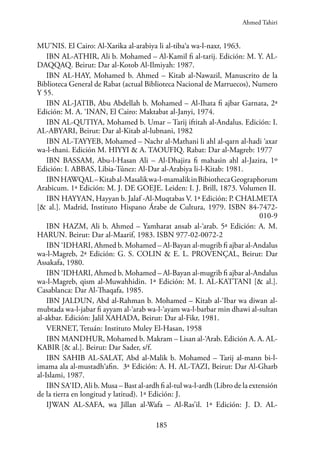 185
MU’NIS. El Cairo: Al-Xarika al-arabiya li al-tiba‘a wa-l-naxr, 1963.
IBN AL-ATHIR, Ali b. Mohamed – Al-Kamil fi al-tarij. Edición: M. Y. AL-
DAQQAQ. Beirut: Dar al-Kotob Al-Ilmiyah: 1987.
IBN AL-HAY, Mohamed b. Ahmed – Kitab al-Nawazil, Manuscrito de la
Biblioteca General de Rabat (actual Biblioteca Nacional de Marruecos), Numero
Y 55.
IBN AL-JATIB, Abu Abdellah b. Mohamed – Al-Ihata fi ajbar Garnata, 2ª
Edición: M. A. ‘INAN, El Cairo: Maktabat al-Janyi, 1974.
IBN AL-QUTIYA, Mohamed b. Umar – Tarij iftitah al-Andalus. Edición: I.
AL-ABYARI, Beirut: Dar al-Kitab al-lubnani, 1982
IBN AL-TAYYEB, Mohamed – Nachr al-Mathani li ahl al-qarn al-hadi ‘axar
wa-l-thani. Edición M. HIYYI & A. TAOUFIQ. Rabat: Dar al-Magreb: 1977
IBN BASSAM, Abu-l-Hasan Ali – Al-Dhajira fi mahasin ahl al-Jazira, 1º
Edición: I. ABBAS, Libia-Túnez: Al-Dar al-Arabiya li-l-Kitab: 1981.
IBNHAWQAL–Kitabal-Masalikwa-l-mamalikinBibiothecaGeographorum
Arabicum. 1ª Edición: M. J. DE GOEJE. Leiden: I. J. Brill, 1873. Volumen II.
IBN HAYYAN, Hayyan b. Jalaf -Al-Muqtabas V. 1ª Edición: P. CHALMETA
[& al.]. Madrid, Instituto Hispano Árabe de Cultura, 1979. ISBN 84-7472-
010-9
IBN HAZM, Ali b. Ahmed – Yamharat ansab al-‘arab. 5ª Edición: A. M.
HARUN. Beirut: Dar al-Maarif, 1983. ISBN 977-02-0072-2
IBN ‘IDHARI, Ahmed b. Mohamed – Al-Bayan al-mugrib fi ajbar al-Andalus
wa-l-Magreb, 2ª Edición: G. S. COLIN & E. L. PROVENÇAL, Beirut: Dar
Assakafa, 1980.
IBN ‘IDHARI, Ahmed b. Mohamed – Al-Bayan al-mugrib fi ajbar al-Andalus
wa-l-Magreb, qism al-Muwahhidin. 1ª Edición: M. I. AL-KATTANI [& al.].
Casablanca: Dar Al-Thaqafa, 1985.
IBN JALDUN, Abd al-Rahman b. Mohamed – Kitab al-‘Ibar wa diwan al-
mubtada wa-l-jabar fi ayyam al-‘arab wa-l-‘ayam wa-l-barbar min dhawi al-sultan
al-akbar. Edición: Jalil XAHADA, Beirut: Dar al-Fikr, 1981.
VERNET, Tetuán: Instituto Muley El-Hasan, 1958
IBN MANDHUR, Mohamed b. Makram – Lisan al-‘Arab. Edición A. A. AL-
KABIR [& al.]. Beirut: Dar Sader, s/f.
IBN SAHIB AL-SALAT, Abd al-Malik b. Mohamed – Tarij al-mann bi-l-
imama ala al-mustadh‘afin. 3ª Edición: A. H. AL-TAZI, Beirut: Dar Al-Gharb
al-Islami, 1987.
IBN SA‘ID, Ali b. Musa – Bast al-ardh fi al-tul wa-l-ardh (Libro de la extensión
de la tierra en longitud y latitud). 1ª Edición: J.
IJWAN AL-SAFA, wa Jillan al-Wafa – Al-Ras’il. 1ª Edición: J. D. AL-
Ahmed Tahiri
 