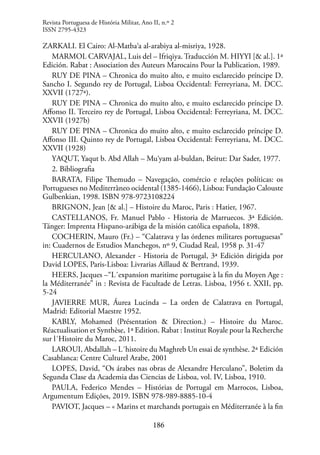 186
ZARKALI. El Cairo: Al-Matba‘a al-arabiya al-misriya, 1928.
MARMOL CARVAJAL, Luis del – Ifriqiya. Traducción M. HIYYI [& al.]. 1ª
Edición. Rabat : Association des Auteurs Marocains Pour la Publication, 1989.
RUY DE PINA – Chronica do muito alto, e muito esclarecido príncipe D.
Sancho I. Segundo rey de Portugal, Lisboa Occidental: Ferreyriana, M. DCC.
XXVII (1727ª).
RUY DE PINA – Chronica do muito alto, e muito esclarecido príncipe D.
Affonso II. Terceiro rey de Portugal, Lisboa Occidental: Ferreyriana, M. DCC.
XXVII (1927b)
RUY DE PINA – Chronica do muito alto, e muito esclarecido príncipe D.
Affonso III. Quinto rey de Portugal, Lisboa Occidental: Ferreyriana, M. DCC.
XXVII (1928)
YAQUT, Yaqut b. Abd Allah – Mu‘yam al-buldan, Beirut: Dar Sader, 1977.
2. Bibliografia
BARATA, Filipe Themudo – Navegação, comércio e relações políticas: os
Portugueses no Mediterràneo ocidental (1385-1466), Lisboa: Fundação Calouste
Gulbenkian, 1998. ISBN 978-9723108224
BRIGNON, Jean [& al.] – Histoire du Maroc, Paris : Hatier, 1967.
CASTELLANOS, Fr. Manuel Pablo - Historia de Marruecos. 3ª Edición.
Tánger: Imprenta Hispano-arábiga de la misión católica española, 1898.
COCHERIN, Mauro (Fr.) – “Calatrava y las órdenes militares portuguesas”
in: Cuadernos de Estudios Manchegos, nº 9, Ciudad Real, 1958 p. 31-47
HERCULANO, Alexander - Historia de Portugal, 3ª Edición dirigida por
David LOPES, Paris-Lisboa: Livrarias Aillaud & Bertrand, 1939.
HEERS, Jacques –“L´expansion maritime portugaise à la fin du Moyen Age :
la Méditerranée” in : Revista de Facultade de Letras. Lisboa, 1956 t. XXII, pp.
5-24
JAVIERRE MUR, Áurea Lucinda – La orden de Calatrava en Portugal,
Madrid: Editorial Maestre 1952.
KABLY, Mohamed (Présentation & Direction.) – Histoire du Maroc.
Réactualisation et Synthèse, 1ª Edition. Rabat : Institut Royale pour la Recherche
sur l´Histoire du Maroc, 2011.
LAROUI, Abdallah – L´histoire du Maghreb Un essai de synthèse. 2ª Edición
Casablanca: Centre Culturel Arabe, 2001
LOPES, David, “Os árabes nas obras de Alexandre Herculano”, Boletim da
Segunda Clase da Academia das Ciencias de Lisboa, vol. IV, Lisboa, 1910.
PAULA, Federico Mendes – Histórias de Portugal em Marrocos, Lisboa,
Argumentum Edições, 2019. ISBN 978-989-8885-10-4
PAVIOT, Jacques – « Marins et marchands portugais en Méditerranée à la fin
Revista Portuguesa de História Militar, Ano II, n.º 2
ISSN 2795-4323
 