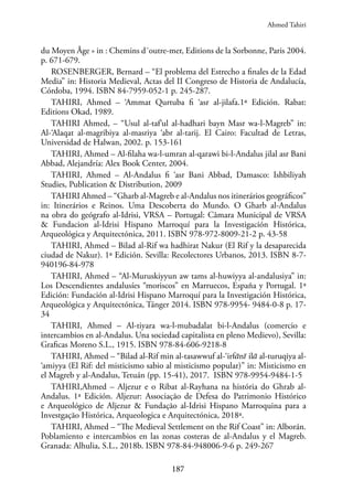 187
du Moyen Âge » in : Chemins d´outre-mer, Editions de la Sorbonne, Paris 2004.
p. 671-679.
ROSENBERGER, Bernard – “El problema del Estrecho a finales de la Edad
Media” in: Historia Medieval, Actas del II Congreso de Historia de Andalucía,
Córdoba, 1994. ISBN 84-7959-052-1 p. 245-287.
TAHIRI, Ahmed – ‘Ammat Qurtuba fi ‘asr al-jilafa.1ª Edición. Rabat:
Editions Okad, 1989.
TAHIRI Ahmed, – “Usul al-taf‘ul al-hadhari bayn Masr wa-l-Magreb” in:
Al-‘Alaqat al-magribiya al-masriya ‘abr al-tarij. El Cairo: Facultad de Letras,
Universidad de Halwan, 2002. p. 153-161
TAHIRI, Ahmed – Al-filaha wa-l-umran al-qarawi bi-l-Andalus jilal asr Bani
Abbad, Alejandría: Alex Book Center, 2004.
TAHIRI, Ahmed – Al-Andalus fi ‘asr Bani Abbad, Damasco: Ishbiliyah
Studies, Publication & Distribution, 2009
TAHIRI Ahmed – “Gharb al-Magreb e al-Andalus nos itinerários geográficos”
in: Itinerários e Reinos. Uma Descoberta do Mundo. O Gharb al-Andalus
na obra do geógrafo al-Idrisi, VRSA – Portugal: Câmara Municipal de VRSA
& Fundacion al-Idrisi Hispano Marroquí para la Investigación Histórica,
Arqueológica y Arquitectónica, 2011. ISBN 978-972-8009-21-2 p. 43-58
TAHIRI, Ahmed – Bilad al-Rif wa hadhirat Nakur (El Rif y la desaparecida
ciudad de Nakur). 1ª Edición. Sevilla: Recolectores Urbanos, 2013. ISBN 8-7-
940196-84-978
TAHIRI, Ahmed – “Al-Muruskiyyun aw tams al-huwiyya al-andalusiya” in:
Los Descendientes andalusíes “moriscos” en Marruecos, España y Portugal. 1ª
Edición: Fundación al-Idrisi Hispano Marroquí para la Investigación Histórica,
Arqueológica y Arquitectónica, Tánger 2014. ISBN 978-9954- 9484-0-8 p. 17-
34
TAHIRI, Ahmed – Al-tiyara wa-l-mubadalat bi-l-Andalus (comercio e
intercambios en al-Andalus. Una sociedad capitalista en pleno Medievo), Sevilla:
Graficas Moreno S.L., 1915. ISBN 978-84-606-9218-8
TAHIRI, Ahmed – “Bilad al-Rif min al-tasawwuf al-‘irfānī ilā al-turuqiya al-
‘amiyya (El Rif: del misticismo sabio al misticismo popular)” in: Misticismo en
el Magreb y al-Andalus, Tetuán (pp. 15-41), 2017. ISBN 978-9954-9484-1-5
TAHIRI,Ahmed – Aljezur e o Ribat al-Rayhana na história do Ghrab al-
Andalus. 1ª Edición. Aljezur: Associação de Defesa do Patrimonio Histórico
e Arqueológico de Aljezur & Fundação al-Idrisi Hispano Marroquina para a
Investgação Histórica, Arqueologica e Arquitectónica, 2018ª.
TAHIRI, Ahmed – “The Medieval Settlement on the Rif Coast” in: Alborán.
Poblamiento e intercambios en las zonas costeras de al-Andalus y el Magreb.
Granada: Alhulia, S.L., 2018b. ISBN 978-84-948006-9-6 p. 249-267
Ahmed Tahiri
 