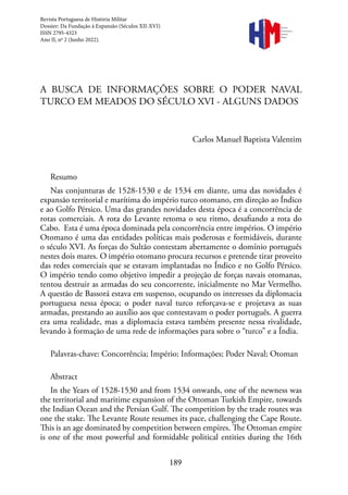 189
Revista
Portuguesa de
História
Militar
A BUSCA DE INFORMAÇÕES SOBRE O PODER NAVAL
TURCO EM MEADOS DO SÉCULO XVI - ALGUNS DADOS
Carlos Manuel Baptista Valentim
Resumo
Nas conjunturas de 1528-1530 e de 1534 em diante, uma das novidades é
expansão territorial e marítima do império turco otomano, em direção ao Índico
e ao Golfo Pérsico. Uma das grandes novidades desta época é a concorrência de
rotas comerciais. A rota do Levante retoma o seu ritmo, desafiando a rota do
Cabo. Esta é uma época dominada pela concorrência entre impérios. O império
Otomano é uma das entidades políticas mais poderosas e formidáveis, durante
o século XVI. As forças do Sultão contestam abertamente o domínio português
nestes dois mares. O império otomano procura recursos e pretende tirar proveito
das redes comerciais que se estavam implantadas no Índico e no Golfo Pérsico.
O império tendo como objetivo impedir a projeção de forças navais otomanas,
tentou destruir as armadas do seu concorrente, inicialmente no Mar Vermelho.
A questão de Bassorá estava em suspenso, ocupando os interesses da diplomacia
portuguesa nessa época; o poder naval turco reforçava-se e projetava as suas
armadas, prestando ao auxílio aos que contestavam o poder português. A guerra
era uma realidade, mas a diplomacia estava também presente nessa rivalidade,
levando à formação de uma rede de informações para sobre o “turco” e a Índia.
Palavras-chave: Concorrência; Império; Informações; Poder Naval; Otoman
Abstract
In the Years of 1528-1530 and from 1534 onwards, one of the newness was
the territorial and maritime expansion of the Ottoman Turkish Empire, towards
the Indian Ocean and the Persian Gulf. The competition by the trade routes was
one the stake. The Levante Route resumes its pace, challenging the Cape Route.
This is an age dominated by competition between empires. The Ottoman empire
is one of the most powerful and formidable political entities during the 16th
Revista Portuguesa de História Militar
Dossier: Da Fundação à Expansão (Séculos XII-XVI)
ISSN 2795-4323
Ano II, nº 2 (Junho 2022).
 