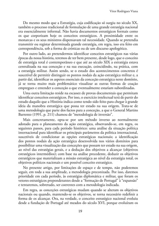 19
Vitor Rodrigues Viana
Do mesmo modo que a Estratégia, cuja codificação só surgiu no século XX,
também o processo tradicional de formulação de uma grande estratégia nacional
era essencialmente informal. Não havia documentos estratégicos formais como
os que corporizam hoje os conceitos estratégicos. A proximidade entre os
monarcas e os seus ministros dispensavam tal necessidade. Quando se pretendia
transmitir ou registar determinada grande estratégia, em regra, isso era feito em
correspondência, sob a forma de crónicas ou de um discurso apologético.
Por outro lado, ao pretendermos identificar conceitos estratégicos nas várias
épocas da nossa história, teremos de ter bem presente, desde logo, que o conceito
de estratégia total é contemporâneo e que até ao século XIX a estratégia estava
centralizada na sua conceção e na sua execução, coincidindo, na prática, com
a estratégia militar. Assim sendo, se o estudo dos acontecimentos concretos é
suscetível de permitir distinguir os pontos nodais da ação estratégica militar e, a
partir daí, identificar os aspetos essenciais da conceção estratégica neste domínio,
já se torna muito mais problemático visualizar as outras formas de coação
empregues e entender a conceção a que eventualmente estariam subordinadas.
Uma outra limitação reside na escassez de provas documentais que permitam
identificar conceitos estratégicos. Por isso, o exercício intelectual terá de partir do
estudo daquilo que a História indica como tendo sido feito para chegar à grande
ideia da manobra estratégica que possa ter estado na sua origem. Trata-se de
uma metodologia que parte dos factos para a conceção, a que o General Martins
Barrento (1991, p. 211) chamou de “metodologia de inversão”.
Mais concretamente, opta-se por um método inverso ao normalmente
adotado para o planeamento da ação estratégica, observando-se, em regra, os
seguintes passos, para cada período histórico: uma análise da situação política
internacional para identificar os principais parâmetros da política internacional,
suscetíveis de condicionar as opções estratégicas nacionais; a identificação
dos pontos nodais da ação estratégica desenvolvida nos vários domínios para
possibilitar uma visualização das conceções que possam ter estado na sua origem,
ao nível das estratégias gerais, e a dedução dos objetivos a alcançar (objetivos
estratégicos intermédios); com base na análise precedente, deduzir os objetivos
estratégicos que materializam a missão estratégica ao nível da estratégia total, os
objetivos políticos nacionais e um possível conceito estratégico.
No presente artigo, por limitações de espaço e de tempo, não poderemos
seguir, em toda a sua amplitude, a metodologia preconizada. Por isso, daremos
prioridade em cada período, às estratégias diplomática e militar, que foram os
vetores estratégicos preponderantes desde a “formação de Portugal” à “expansão”
e tentaremos, sobretudo, ser coerentes com a metodologia indicada.
Em regra, as conceções estratégicas mudam quando se alteram os objetivos
nacionais ou quando, mantendo-se os objetivos, se torna necessário redefinir a
forma de os alcançar. Ora, na verdade, o conceito estratégico nacional evoluiu
desde a fundação de Portugal até meados do século XVI, porque evoluíram os
 