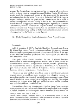 190
century. The Sultan’s forces openly contested the portuguese rule one the seas
and in territorial emperial zones of Portugues Maritime Empire. The Ottoman
empire search for resources and intends to take advantage of the commercial
networks implanted in the Indian Ocean and in the Persian Gulf. The Portuguese
empire, aiming to prevent the projection of Ottoman naval forces, tried to
destroy its competitor’s armadas, initially in the Red Sea. The question of Basra
was in abeyance, occupying the interests of portuguese diplomacy at that time;
Turkish naval power was reinforced and projected its fleets, providing assistance
to those who contested Portuguese power. War was a reality, but diplomacy was
also present in this rivalry, leading to the formation of an information network,
whose purpose was the “Turk” and its naval power.
Key Words: Competition; Empire; Information; Naval Power; Ottoman
Introdução
A 14 de novembro de 1517 o Papa Leão X emitiu o Breve pelo qual alertava
D. Manuel I de como o “turco” tinha uma armada de 300 naus no porto de
Constantinopla e examinava as plantas de todos os portos de Itália, e de que seria
certa a ruína da Cristandade, por isso exortava, “que se apresse para o remédio
dela com as suas forças”1
.
Este apelo, poderá dizer-se, dramático, do Papa, é bastante ilustrativo
relativamente ao enfrentamento político e militar - entre os reinos cristãos e a
cúria romana de um lado, e o império turco otomano, de outro - que teve lugar
no Mediterrâneo no início da segunda década do século XVI. O chamamento
para “cruzada” era uma clara tentativa de resposta do Papado e dos poderes da
Península Itálica ao avanço turco no Mediterrâneo2
.
Tratava-se de uma realidade geopolítica à qual o império português não
se podia eximir, na medida em que o confronto com o império otomano em
expansão territorial e marítima, seria inevitável, em outros espaços e mares. Neste
caso, iria assistir-se a uma competição geopolítica entre impérios (português e
otomano), ao longo do século XVI, quer no Mediterrâneo e no Mar vermelho,
quer no Indico ocidental e no Golfo Pérsico.
Para a cidade – Estado de Veneza e para o Papado o “perigo” turco otomano
começara mais cedo, em 29 de maio de 1453, com a conquista de Constantinopla.
A tomada do último reduto do império romano do oriente ficou-se a dever um
1
Torre do Tombo, Bulas, Maço 35, nº14, fl.1.
2
LIMÃO, Paula - Portugal e o Império Turco na Área do Mediterrâneo (Século XV), Vol. I,
Lisboa, Faculdade de Letras da Universidade de Lisboa, Dissertação de Mestrado em História dos
Descobrimentos e da Expansão Portuguesa, 1994, p. 234.
Revista Portuguesa de História Militar, Ano II, n.º 2
ISSN 2795-4323
 