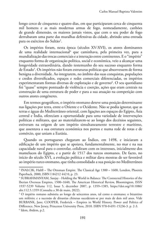 191
longo cerco de cinquenta e quatro dias, em que participaram cerca de cinquenta
mil homens e as mais modernas armas de fogo, nomeadamente, canhões
de grande dimensão, os maiores jamais vistos, que com o seu poder de fogo
derrubaram uma parte das muralhas defensivas da cidade, abrindo uma entrada
para os exércitos do Sultão3
.
Os impérios foram, nesta época (séculos XV-XVI), os atores dominantes
de uma realidade internacional4
que caminhava, pela primeira vez, para a
mundialização das trocas comerciais e a interação entre continentes. E o “império”
enquanto forma de organização política, social e económica, veio a alcançar uma
longevidade extraordinária, dando testemunho do seu sucesso enquanto forma
de Estado5
. Os impérios não foram estruturas políticas que absorvessem de forma
benigna a diversidade. Ao integrarem, no âmbito das suas conquistas, populações
e credos diversificados, espaços e redes comerciais diferenciadas, os impérios
experimentaram formas diversas de exploração e de governo6
. O seu quotidiano
foi “quase” sempre pontuado de violência e coerção, ações que eram centrais na
construção de uma estrutura de poder e para a sua atuação na competição com
outros atores congéneres.
Em termos geográficos, o império otomano deteve uma posição determinante
nas ligações por terra, entre o Oriente e o Ocidente. Não se podia ignorar, que as
terras e águas do Mediterrâneo oriental, com ligações aos espaços do Egipto, Ásia
central e Índia, ofereciam a oportunidade para uma variedade de intervenções
políticas e militares, que ao materializarem-se ao longo dos decénios seguintes,
estiveram na origem de um império simultaneamente terrestre e marítimo,
que assentava a sua estrutura económica nos portos e numa rede de rotas e de
comércio, que uniam a Eurásia.
Quando os portugueses chegaram ao Índico, em 1498, e iniciaram a
edificação de um império que se apoiava, fundamentalmente, no mar e na sua
capacidade naval para o controlar, colidiram com os interesses, inicialmente dos
mamelucos do Egipto, e a partir de 1517 dos turcos otomanos. De facto, no
início do século XVI, a evolução política e militar dava mostras de ser favorável
ao império turco otomano, que tinha consolidado a sua posição no Mediterrâneo
3
INALCIK, Halill – The Ottoman Empire. The Classical Age 1300 – 1600, London, Phoenix
Paperback, 2000, ISBN I 84212 442 0, p. 23.
4
SUBRAHMANYAM, Sanjay - Holding the World in Balance: The Connected Histories of the
Iberian Overseas Empires, 1500–1640, The American Historical Review, Bloomington, ISSN
1937-5239 Volume 112, Issue 5, december 2007, p. 1359–1385, https://doi.org/10.1086/
ahr.112.5.1359 (Consulta a 30 de maio, 2022).
5
O império romano subsistiu ao longo de seiscentos anos, tal como o otomano; o bizantino
um milénio; e a sucessão de dinastias chinesas sucederam-se por mais de dois mil anos. Vide
BURBANK, Jane; COOPER, Frederick – Empires in World History. Power and Politics of
Difference, New Jersey, Princeton University Press, 2010. ISBN 978-0-691-15236-3. p. 2-3.
6
Idem, ibidem, p.2.
Carlos Manuel Baptista Valentim
 