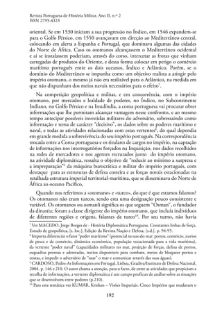 192
oriental. Se em 1530 iniciam a sua progressão no Índico, em 1546 expandem-se
para o Golfo Pérsico, em 1550 avançavam em direção ao Mediterrâneo central,
colocando em alerta a Espanha e Portugal, que dominava algumas das cidades
do Norte de África. Caso os otomanos alcançassem o Mediterrâneo ocidental
e aí se instalassem poderiam, através do corso, intercetar as frotas que vinham
carregadas de produtos do Oriente, e dessa forma colocar em perigo o comércio
marítimo português entre os dois oceanos, Índico e Atlântico. Porém, se o
domínio do Mediterrâneo se impunha como um objetivo realista a atingir pelo
império otomano, o mesmo já não era realizável para o Atlântico, na medida em
que não dispunham dos meios navais necessários para o efeito7
.
Na competição geopolítica e militar, e em concorrência, com o império
otomano, por mercados e lealdade de poderes, no Índico, no Subcontinente
Indiano, no Golfo Pérsico e na Insulíndia, a coroa portuguesa vai procurar obter
informações que lhe permitam alcançar vantagem nesse confronto, e ao mesmo
tempo antecipar possíveis investidas militares do adversário, sobressaindo como
informação e tema de carácter “decisivo”, os dados sobre os poderes marítimo e
naval, e todas as atividades relacionadas com estas vertentes8
, do qual dependia
em grande medida a sobrevivência do seu império português. Na correspondência
trocada entre a Coroa portuguesa e os titulares de cargos no império, na captação
de informações nos interrogatórios forçados na Inquisição, nos dados recolhidos
na redes de mercadores e nos agentes recrutados junto do império otomano,
na atividade diplomática, ressalta o objetivo de “reduzir ao mínimo a surpresa e
a impreparação”9
da máquina burocrática e militar do império português, com
destaque para as estruturas de defesa costeira e as forças novais estacionadas na
retalhada estrutura imperial territorial-marítima, que se disseminava do Norte de
África ao oceano Pacífico,
Quando nos referimos a «otomano» e «turco», do que é que estamos falamos?
Os otomanos não eram turcos, sendo esta uma designação pouco consistente e
variável. Os otomanos ou osmanli significa os que seguem “Osman”, o fundador
da dinastia; foram a classe dirigente do império otomano, que incluía indivíduos
de diferentes regiões e origens, falantes de turco10
. Por seu turno, não havia
7
Ver MACEDO, Jorge Borges de - História Diplomática Portuguesa. Constantes linhas de força.
Estudo de geopolítica, [s. loc.], Edição da Revista Nação e Defesa, [s.d.]. p. 94-95.
8
Importa diferenciar o fator “poder marítimo” (potencial no uso do mar: portos, comércio, navios
de pesca e de comércio, dinâmica económica, população vocacionada para a vida marítima),
da vertente “poder naval” (capacidades militares no mar, projeção de forças, defesa de portos,
esquadras prontas e adestradas, navios disponíveis para combate, meios de bloquear portos e
costas, e impedir o adversário de “usar” o mar e comunicar através das suas águas).
9
CARDOSO, Pedro-As Informações em Portugal, Lisboa, Gradiva/Instituto de Defesa Nacional,
2004. p. 146 e 210. O autor chama a atenção, para o facto, de entre as atividades que propiciam a
recolha de informações, a vertente diplomática é um campo profícuo de análise sobre as situações
que se desenvolvem entre poderes (p.210).
10
Para esta temática ver KUMAR, Krishan – Visões Imperiais. Cinco Impérios que mudaram o
Revista Portuguesa de História Militar, Ano II, n.º 2
ISSN 2795-4323
 