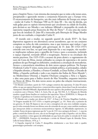 194
para o Império Turco, é um sintoma das mutações que se estão a dar nesses anos,
precipitando e agravando mesmo a conjuntura financeira que a Europa vivia.
O encarceramento do banqueiro, um dos mais influentes da Europa seu tempo
- credor de Carlos V, Henrique VIII ou D. João III – foi, não há dúvida, um
rude golpe para os capitais internacionais que circulavam na cidade do Escalda,
pois deviam-se aos Mendes e aos italianos Affaitadi o monopólio da venda de
especiarias naquela praça financeira do Mar do Norte15
. É esta uma das razões
que leva de imediato D. João III a interceder pela libertação de Diogo Mendes
junto do seu cunhado, o imperador Carlos V.
O mundo está a mudar, no segundo quartel do século XVI16
. Às fases
depressivas seguem-se em alternância curvas ascendentes, que no seu conjunto
compõem os ciclos da vida económica, mas o que interessa aqui realçar, é que
o espaço temporal abrangido pela governação de D. João III (1521-1557)
coincide com esta fase, na qual uma depressão faz a sua erupção, vão suceder-
se implicações nefastas para o aparelho da Coroa e para a economia, incluindo
o espaço imperial, tornando difícil a recuperação. Atente-se na circulação dos
metais preciosos. Em 1525-1526 a escassez da prata alemã e o esgotamento do
ouro da Costa da Mina, metais utilizados na compra de especiarias e de outros
produtos de que Portugal era deficitário, condiciona a circulação de mercadorias.
Acresce a concorrência simultânea de dois novos espaços políticos. Na Europa
Ocidental, Carlos V reúne, numa única entidade política, os principados, cidades
e bispados alemães, a Flandres, o Franco-Condado, as Duas Sicílias, o Ducado de
Milão, a Espanha unificada e todo o seu império das Índias do Novo Mundo17
;
no Mediterrâneo Oriental, o Império Otomano conquista a Síria e o Egipto,
e abre uma porta para o Índico através do Mar Vermelho, enquanto intervém
no Norte de África. Eis dois novos atores no palco das relações internacionais.
15
Os Mendes controlam a partir de 1525 o pingue comércio das especiarias. D. João III estava
refém, no que aos aspetos financeiros e comerciais dizia respeito, destas duas Casas de mercadores
-banqueiros (Mendes/Affatadi), dependendo dos seus capitais e dos produtos que forneciam para
o comércio com o Oriente. Vide J. A. Goris, Op. cit. pp. 562-564. A. A. Marques de Almeida
estudou o papel destas famílias no comércio das especiarias, Veja-se ALMEIDA, A. Marques de
Capitais e Capitalistas no Comércio da Especiaria, ed. cit., pp. 45-47.
16
“O Mundo está a mudar, por alturas de 1521”. A Frase é de Vitorino Magalhães Godinho,
“A Viragem mundial de 1517-1524 e o império português”, p. 141. Neste ano, o primeiro do
seu governo, D. João III depara-se não só com a emergência de uma nova realidade europeia,
que já vinha tomando forma nos últimos anos do reinando do seu pai, como também mudanças
que ameaçavam abalar as estruturas socioeconómicas vigentes. As dificuldades espreitavam, na
verdade. Fontes da época registaram que foi “o ano de 1521 rico e próspero de festas […], mas tão
pobre e estéril dos fruitos da terra, não só em Portugal mas por toda a Espanha e até em África,
que deu manifesto e triste agouro da infelicidade em que havia de acabar [o reinado de D. João
III].” – ANDRADA, Francisco de introdução e revisão de Manuel Lopes de Almeida, Porto,
Lello & Irmão Editores, 1976, p. 7.
17
A Espanha imperial de Carlos V desequilibra nitidamente a seu favor todo o quadro
geoestratégico peninsular e até europeu.
Revista Portuguesa de História Militar, Ano II, n.º 2
ISSN 2795-4323
 