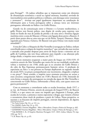 197
para Portugal24
. Os judeus sefarditas que se impuseram como um elemento
de dinamização económica e social na capital otomana, Istambul, servindo de
intermediários entre poderes políticos e militares, com destaque entre venezianos
e otomanos25
, tiveram um papel igualmente importante na canalização de
informações para a Coroa portuguesa sobre a ameaça turca aos interesses
portugueses, sobretudo no Índico e no Golfo Pérsico,
Grande via de comunicação entre o Oriente e o Levante mediterrâneo, o
golfo Pérsico tem litorais pobres, mas dispõe de cavalos para exportar, tem
ainda no fundo do mar de jazidas de pérolas e de uma ativa e frenética ligação
marítima entre a costa de Mascate e Ormuz com ligação deste porto a Bassorá. A
partir deste ponto abra-se uma rota que vai da Pérsia, Turquia, Damasco, Alepo
seguindo para Veneza e Génova. De Bassorá vem para Ormuz vem muito metal
amoedado26
.
A rota do Cabo e o bloqueio do Mar Vermelho à navegação no Índico, tinham
contribuído para o colapso do império mameluco27
que, privado das suas receitas
e onerado com pesadas despesas para envio de forças navais e terrestres até ao
golfo de Cambaia, não tem força suficiente para impedir a sua absorção pelo
antigo aliado, o império turco otomano, em 1517.
Os turcos otomanos ocuparam a maior parte do Iraque em 1534-1535. O
comércio através do Mar Vermelho que nunca foi na sua totalidade erradicado,
voltou a reanimar-se em 1540, ainda que as os circuitos do Golfo Pérsico e
do cabo da Boa Esperança permanecessem bastante ativos. A produção de
especiarias na Ásia e a sua procura na Europa duplicaram na segunda metade
do século XVI e os preços acompanharam esse incremento, chegando a triplicar
o seu preço28
. Nesse sentido, o império turco otomano procurou ter acesso a
esses circuitos; conquistaram Adem em 1538 e Bassorá em 1546, limitando de
certa forma a atuação dos portugueses na entrada das águas do Mar Vermelho e
concorrendo no Golfo Pérsico, enfrentando a Pérsia xiita, com quem estava em
guerra permanente29
.
Com os otomanos a controlarem todas as escalas levantinas, desde 1517, e
as vias do Próximo Oriente, através da anexação do Iraque(1535) e de Bassorá
(1546), o o que estava em causa era impedir que chegassem à Europa, pelas
escalas do Levante, a pimenta e outras especiarias e drogas, que viessem a limitar
o escoamento desse stock de produtos a partir de Lisboa. Nessa perspetiva, os
sucessos e os fracassos do império português, estavam dependentes, de alguma
24
Ver Paula Limão, Op. Cit., p. 141 e ss.
25
Ver LIMÃO, Paula, Op. Cit. p. 222.
26
GODINHO, Vitorino Magalhães - Mito e Mercadoria. Utopia e Prática de Navegar, p. 402.
27
GODINHO Vitorino Magalhães - Mito e Mercadoria. Utopia e Prática de Navegar, p. 423.
28
Vide BOXER C. R., O Império Marítimo Português 1415 -1825, Lisboa, Edições 70, imp.
1992, pp. 70-71
29
C.R. Boxer, Op. cit., p. 65.
Carlos Manuel Baptista Valentim
 