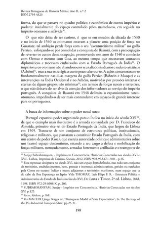 198
forma, do que se passava no quadro político e económico de outros impérios e
poderes: inicialmente do espaço controlado pelos mamelucos, em seguida no
império otomano e safávida30
.
O que não deixa de ser curioso, é que se em meados da década de 1530
e no início de 1540 os otomanos estavam a planear uma posição de força no
Guzarate, tal ambição perde força com o seu “aventureirismo militar” no golfo
Pérsico, esforçando-se por consolidar a conquista de Bassorá, com a preocupação
de reverter os custos dessa ocupação, promovendo nos anos de 1540 o comércio
com Ormuz e mesmo com Goa, ao mesmo tempo que encetavam contactos
diplomáticos e trocavam embaixadas com o Estado Português da Índia31
. O
impérioturcootomanonãoabandonouosseusaliadosindianosesudeste-asiáticos
(Achém)32
, mas a sua estratégia a curto prazo alterou-se. A ações concentraram-se
fundamentalmente nas duas margens do golfo Pérsico (Bahrein e Musqat) e as
intervenções na Índia Ocidental e no Achém, motivadas por pressões internas e
eternas de alguns grupos, são mínimas33
, em termos de forças navais e terrestres,
o que não deixava de ser alvo da atenção dos informadores ao serviço do império
português. A conquista de Bassorá em 1546 delimita o expansionismo turco-
otomano, impedindo-o de ser mais contundente em espaços de grande interesse
para os portugueses.
A busca de informações sobre o poder naval turco
Portugal exportou poder organizado para o Índico no início do século XVI34
,
de que o exemplo mais ilustrativo é a armada comandada por D. Francisco de
Almeida, primeiro vice-rei do Estado Português da Índia, que largou de Lisboa
em 1505. Tratou-se de um conjunto de estruturas políticas, institucionais,
religiosas e militares, que passaram a constituir Estado Português da Índia, com
um centro de poder (Goa), que exercia autoridade política e administrativa sobre
um (vasto) espaço descontinuo, estando a seu cargo a defesa e mobilização de
forças militares, nomeadamente, armadas fortemente artilhadas e o transporte de
30
Sanjay Subrahmanyam, - Impérios em Concorrência, Histórias Conectadas nos séculos XVI e
XVII, Lisboa, Imprensa de Ciências Sociais, 2012, ISBN 978-972-671-300- , p.36.
31
Esta expressão designava no século XVI, não um espaço bem definido, mas todo um conjunto
de territórios, estabelecimentos, bens, pessoas e interessas administrativos, geridos ou tutelados
pela Coroa no oceano Índico e mares adjacentes e territórios marítimos, num espaço que ia
do cabo da Boa Esperança ao Japão. Vide THOMAZ, Luís Filipe F. R. - Estrutura Política e
Administrativa do Estado da Índia no Século XVI, De Ceuta a Timor, 2ª ed. Lisboa, Difel,
1998. ISBN 972-29-0308-X. p. 206.
32
SUBRAHMANYAM, Sanjay - Impérios em Concorrência, Histórias Conectadas nos séculos
XVI p.125.
33
Idem, ibidem, p.168.
34
Ver MACEDO Jorge Borges de, “Portuguese Model of State Exportation”, In The Heritage of
the Pre-Industrial European State, pp.25-31.
Revista Portuguesa de História Militar, Ano II, n.º 2
ISSN 2795-4323
 