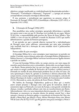 20
objetivos a atingir, justificando-se a individualização de determinados períodos –
“Formação”; “Consolidação e Afirmação”; “Expansão” –, e porque aos mesmos
corresponderam conceções estratégicas diferenciadas.
É esta, portanto, a periodização que seguiremos no presente artigo: A
Formação de Portugal (1096-1297); Consolidação e Afirmação (1297-1411); a
Expansão (1411-1542).
1. A formação de Portugal (1096-1297)
Para possibilitar uma análise estratégica apropriada delimitámos o período
em apreço entre o ano em que D. Henrique terá recebido do seu sogro, Afonso
VI de Leão, a responsabilidade pelo governo das Terras de Entre Minho e Tejo
(1096) e o ano em que foi celebrado o tratado de Alcanizes (1297) que resolve
definitivamente a questão da fronteira portuguesa.
É um período em que o grande objetivo nacional foi a individualização
de Portugal como reino soberano, caracterizado por uma ação estratégica
cujo resultado final foi a formação de uma entidade viável e politicamente
independente.
Pontos nodais da ação estratégica
A Estratégia Militar foi o vetor estratégico mais importante no período em
análise. Contudo, nunca é demais realçar que a Estratégia Política (Diplomática e
Política Interna) e a Estratégia Militar estiveram intrinsecamente ligadas durante
o período em análise.
O vetor da Estratégia Política tinha, no campo externo, um vasto espaço de
manobra, particularmente entre a cristandade e, dentro dela, no seu lugar cimeiro
– em Roma. Numa primeira fase, em que teve lugar a criação de uma entidade
que reuniu os antigos condados de Portucale e de Coimbra, a política externa é
orientada no sentido de uma distanciação prudente face ao reino de Leão e de
uma aproximação à Santa Sé, apoiada na resistência à ofensiva almorávida. No
campo interno, assume especial importância, em termos estratégicos, a decisão de
Afonso Henriques de mudar a capital do Condado, de Guimarães para Coimbra
(1131), libertando-se, assim, da nobreza de Entre Douro e Minho.
No âmbito da Estratégia Diplomática, poder-se-á dizer que a mesma
esteve sempre presente e abrangeu uma vasta gama de iniciativas, desde os
casamentos régios na Península e no norte da Europa, a uma grande variedade de
alianças, tratados e porfiados esforços com vista ao reconhecimento por Roma.
Adicionalmente, viria a ter uma importância decisiva quando, em 1137, Afonso
Henriques se encontrava na situação clássica da posição central face a duas
ameaças: a leonesa na fronteira galega e a muçulmana na fronteira Sul. Para não
dividir a Hoste Real, que diluiria a força, Afonso Henriques firma com Afonso
VII de Leão a Paz de Tuy (1137) que lhe garante uma pausa estratégica a Norte e
Revista Portuguesa de História Militar, Ano II, n.º 2
ISSN 2795-4323
 