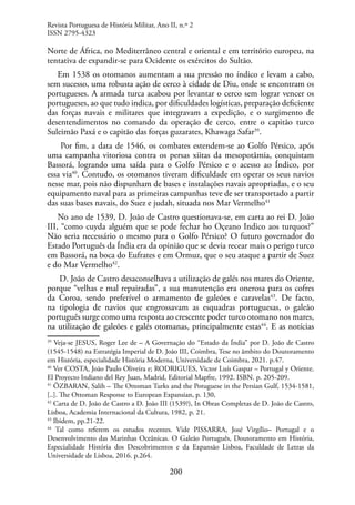 200
Norte de África, no Mediterrâneo central e oriental e em território europeu, na
tentativa de expandir-se para Ocidente os exércitos do Sultão.
Em 1538 os otomanos aumentam a sua pressão no índico e levam a cabo,
sem sucesso, uma robusta ação de cerco à cidade de Diu, onde se encontram os
portugueses. A armada turca acabou por levantar o cerco sem lograr vencer os
portugueses, ao que tudo indica, por dificuldades logísticas, preparação deficiente
das forças navais e militares que integravam a expedição, e o surgimento de
desentendimentos no comando da operação de cerco, entre o capitão turco
Suleimão Paxá e o capitão das forças guzarates, Khawaga Safar39
.
Por fim, a data de 1546, os combates estendem-se ao Golfo Pérsico, após
uma campanha vitoriosa contra os persas xiitas da mesopotâmia, conquistam
Bassorá, logrando uma saída para o Golfo Pérsico e o acesso ao Índico, por
essa via40
. Contudo, os otomanos tiveram dificuldade em operar os seus navios
nesse mar, pois não dispunham de bases e instalações navais apropriadas, e o seu
equipamento naval para as primeiras campanhas teve de ser transportado a partir
das suas bases navais, do Suez e judah, situada nos Mar Vermelho41
No ano de 1539, D. João de Castro questionava-se, em carta ao rei D. João
III, “como cuyda alguém que se pode fechar ho Oçeano Indico aos turquos?”
Não seria necessário o mesmo para o Golfo Pérsico? O futuro governador do
Estado Português da Índia era da opinião que se devia recear mais o perigo turco
em Bassorá, na boca do Eufrates e em Ormuz, que o seu ataque a partir de Suez
e do Mar Vermelho42
.
D. João de Castro desaconselhava a utilização de galés nos mares do Oriente,
porque “velhas e mal repairadas”, a sua manutenção era onerosa para os cofres
da Coroa, sendo preferível o armamento de galeões e caravelas43
. De facto,
na tipologia de navios que engrossavam as esquadras portuguesas, o galeão
português surge como uma resposta ao crescente poder turco otomano nos mares,
na utilização de galeões e galés otomanas, principalmente estas44
. E as notícias
39
Veja-se JESUS, Roger Lee de – A Governação do “Estado da Índia” por D. João de Castro
(1545-1548) na Estratégia Imperial de D. João III, Coimbra, Tese no âmbito do Doutoramento
em História, especialidade História Moderna, Universidade de Coimbra, 2021. p.47.
40
Ver COSTA, João Paulo Oliveira e; RODRIGUES, Victor Luís Gaspar – Portugal y Oriente.
El Proyecto Indiano del Rey Juan, Madrid, Editorial Mapfre, 1992. ISBN. p. 205-209.
41
ÖZBARAN, Salih – The Ottoman Turks and the Potuguese in the Persian Gulf, 1534-1581,
[..]. The Ottoman Response to European Expansian, p. 130,
42
Carta de D. João de Castro a D. João III (1539?), In Obras Completas de D. João de Castro,
Lisboa, Academia Internacional da Cultura, 1982, p. 21.
43
Ibidem, pp.21-22.
44
Tal como referem os estudos recentes. Vide PISSARRA, José Virgílio– Portugal e o
Desenvolvimento das Marinhas Oceânicas. O Galeão Português, Doutoramento em História,
Especialidade História dos Descobrimentos e da Expansão Lisboa, Faculdade de Letras da
Universidade de Lisboa, 2016. p.264.
Revista Portuguesa de História Militar, Ano II, n.º 2
ISSN 2795-4323
 