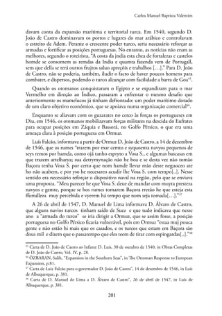 201
davam conta da expansão marítima e territorial turca. Em 1540, segundo D.
João de Castro dominavam os portos e lugares do mar arábico e controlavam
o estreito de Adem. Perante o crescente poder turco, seria necessário reforçar as
armadas e fortificar as posições portuguesas. No entanto, as notícias não eram as
melhores, segundo o roteirista, “A costa da jndia esta chea de fortalezas e castelos
homde se consomem as remdas da India e quamta fazenda vem de Portugall,
sem que della se terá outros frujtos saluo apreçõis e trabalhos […].” Para D. João
de Castro, não se poderia, também, iludir o facto de haver poucos homens para
combater, e dispersos, podendo o turco alcançar com facilidade a barra de Goa45
.
Quando os otomanos conquistaram o Egipto e se expandiram para o mar
Vermelho em direção ao Índico, passaram a enfrentar o mesmo desafio que
anteriormente os mamelucos já tinham defrontado: um poder marítimo dotado
de um claro objetivo económico, que se apoiava numa organização comercial46
.
Enquanto se aliavam com os guzarates no cerco às forças os portugueses em
Diu, em 1546, os otomanos mobilizavam forças militares na descida do Eufrates
para ocupar posições em Záquia e Bassorá, no Golfo Pérsico, o que era uma
ameaça clara à posição portuguesa em Ormuz.
Luís Falcão, informava a partir de Ormuz D. João de Castro, a 14 de dezembro
de 1546, que os rumes “trazem por mar cemto e syquoenta navyos pequenos de
seys remos por bamda, como ojá tanho espryto a Vosa S., e algumas bascasas em
que trazem artelharya; sua detrymynação não he boa e se desta vez não tomão
Baçora tenha Vosa S. por certo que nom hamde llevar mão deste neguoceo ate
ho não acabem, e por yso he necesareo acudir lhe Vosa S. com tempo[..]. Nesse
sentido era necessário reforçar o dispositivo naval na região, pelo que se enviava
uma proposta. “Meu parecer he que Vosa S. deue de mandar com muyta presteza
navyos e gemte, porque se hos rumes tomarem Baçora rrezão he que esteja esta
ffortalleza muy percebida e vyerem há tempo que nom seja tomada[…].”47
A 26 de abril de 1547, D. Manuel de Lima informava D. Álvaro de Castro,
que alguns navios turcos tinham saído de Suez e que tudo indicava que nesse
ano a “armada do turco” se iria dirigir a Ormuz, que se assim fosse, a posição
portuguesa no Golfo Pérsico ficaria vulnerável, pois em Ormuz “estaa muj pouca
gente e não estão hi mais que os casados, e os turcos que estam em Baçora são
dous mil e dizem que o passatempo que eles teem de tirar com espingardas[..].”48
45
Carta de D. João de Castro ao Infante D. Luis, 30 de outubro de 1540, in Obras Completas
de D. João de Castro, Vol. IV, p. 28.
46
ÖZBARAN, Salih, “Expansion in the Southern Seas”, in The Ottoman Response to European
Expansion, p.81.
47
Carta de Luiz Falcão para o governador D. João de Castro”, 14 de dezembro de 1546, in Luís
de Albuquerque, p. 381.
48
Carta de D. Manuel de Lima a D. Álvaro de Castro”, 26 de abril de 1547, in Luís de
Albuquerque, p. 381.
Carlos Manuel Baptista Valentim
 