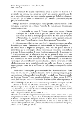 202
No entabular de relações diplomáticas entre o capitão de Bassorá e o
governador de Ormuz, D. Manuel de Lima49
, colocava-se a possibilidade de
serem construídos muitos navios em madeira transportada do Eufrates; ficava-se
ainda a saber que no Suez se encontravam 44 galés armadas, prontas a zarpar para
qualquer eventualidade.
O bispo do Porto50
, à semelhança de outros prelados, tentava manter a corte
portuguesa ao corrente da notícia do “turco2 e das suas armadas. Em uma das
suas missivas, escreve:
[...] quoamdo me party de Veneza encomemdey muyto a Fernão
Rodriguez de Castelo Bramco que me sprevese todas as novas que
das cousas da india e do turquo podese saber das naos que hy vyesem
d’Alexamdrya e elle me spreveo duas cartas ssobre ysso que com estaa vão
polas quaes Vossa Alteza vera o que diso se pode em Veneza saber.
A cúria romana e o Mediterrêneo eram dois locais privilegiados para a recolha
de informações sobre a frota otomana. O testemunho de Tomé Pegado de Paz,
um cristão-novo, à Inquisição portuguesa, revela-nos em grande medida a
importância que as informações sobre a vertente naval e marítima turca tinham
neste tipo de interrogatório e de como funcionavam essas redes de espionagem.
O cristão-novo carreará a informação que, do seu ponto de vista, importava
à sua defesa pessoal e, claro está, aquela que os próprios inquisidores estariam
mais interessados em ouvir, relacionada com o Império turco, as suas armadas
e estratégias. Questionado sobre a eventualidade de o turco enviar uma armada
à Índia, respondeu que a única informação que tinha era a de que os turcos se
preparavam para cortar “çerto pas[s]o no ryo Nyllo pera poderem pas[s]ar muitas
gallees.”51
Refere ainda Tomé Pegado, que o embaixador do Achem se deslocara à corte
turca, em 1562 ou 1564, em busca de auxílio naval, contra os portugueses, para
a conquista de Malaca, tendo Matias Bicudo52
, um judeu de Alepo, recrutado
por Lourenço Pires de Távora, quando embaixador em Roma no ano de 1559,
vindo do Cairo para Instambul, no intuito de saber notícias sobre as galés que o
49
Veja-se ALBUQUERQUE, Luis de,“O Domínio Português no Índico e a resposta turca” In
[…], Estudos de História, Vol. V, Coimbra, Universidade de Coimbra, 1977, pp. 232-233.
50
Carta do bispo do Porto a D. João III a respeito das coisas do Concílio Tridentino. Roma,
1547, Novembro, 7, in As Gavetas da Torre do Tombo I (GAV I-II), 435 II, 5-37, Lisboa, Centro
de Estudos Ultramarinos, 1960, p. 687.
51
ANTT, Inquisição de Lisboa, Processo 10906, fl. 11 v.º.
52
Sobrinho de Isaac Bicudo, que passava informações sobre o turco via Veneza e Roma à Corte
portuguesa e ao vice-rei da Índia. Veja-se CRUZ, Maria do Rosário de Sampaio Themudo Barata
de Azevedo - Os Diplomatas Portugueses em Roma no Século XVI e as informações acerca
do Turco e da Índia, Separata de Portugaliae Historica, 2ª Série, Vol. I, 1991, pp. 105 e ss.; e
TAVARES, Maria José Pimenta Ferro, “Judeus, Cristãos Novos e os Descobrimentos Portugueses,
Sefarad , XLVIII 2 (1988), pp. 296-297.
Revista Portuguesa de História Militar, Ano II, n.º 2
ISSN 2795-4323
 