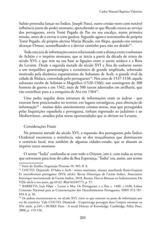 203
Sultão pretendia lançar no Índico. Joseph Nasci, outro cristão-novo com notável
influência junto do poder otomano, apercebendo-se que Bicudo estava ao serviço
dos portugueses, envia Tomé Pegado de Paz no seu encalço, numa primeira
missão, antes de o enviar à corte gaulesa. Segundo agora o testemunho de próprio
Tomé Pegado, ele próprio alertou Matias Bicudo, em Alepo, quando este tentava
alcançar Ormuz, aconselhando-o a desviar caminho para não ser detido53
.
Toda esta teia de informações estava relacionada com a aliança entre o sultanato
de Achém e o império otomano, que se inicia a partir da década de trinta do
século XVI, e que tem na sua base as ligações entre o sueste asiático e a Rota
do Levante. Desde a segunda metade do século XVI a Ásia do sudoeste assiste
a um reequilibro geoestratégico e económico de grande amplitude, sobretudo
motivado pela dinâmica expansionista do Sultanato de Aceh, o grande rival da
cidade de Malaca, controlada pelo portugueses54
. Nos anos de 1537-1538, aquele
sultanato recebe de Solimão o Magnífico (1520-1566), um contingente de 300
homens de guerra e em 1562, mais de 500 turcos adestrados em artilharia, que
vão contribuir para a a conquista de Aru em 156455
.
Uma pedra angular desta estrutura de informações eram os judeus - que
estavam bem posicionados no terreno, em lugares estratégicos, para obtenção de
informação56
- muitos deles anteriormente cristãos-novos, mas que perseguidos
pelas Inquisições espanhola e portuguesa, tinham regressado ao judaísmo e ao
Mediterrâneo, atraídos pelas novas oportunidades que se abriam no Levante.
Considerações Finais
Na primeira metade do século XVI, a expansão dos portugueses pelo Índico
Ocidental encontrou a resistência, não só dos muçulmanos que dominavam
o comércio local, mas também de algumas cidades-estado, que se aliaram ao
império turco otomano
O termo “Índia” confundia-se com todo o Oriente, isto é, com todas as terras
que estivessem para leste do cabo da Boa Esperança. “Índia” era, assim, um termo
53
Torre do Tombo, Inquisição Processo 10. 905, fl. 8.
54
COUTO, Dejanirah. D’Aden à Aceh : routes maritimes, réseaux marchands Rumi-Gujarati
Et intereférences portugaises (XVIe siècle). Revue Historique de l’océan Indien, Association
historique internationale de l’océan Indien, 2018, Routes, Flux et Réseaux en Indianocéanie Du
VIIIe siècle à nos jours, pp.49-62. ffhal-03249773, p. 57.
55
BARRETO, Luís Filipe – Lavrar o Mar. Os Portugueses e a Ásia c. 1480- c.1630, Lisboa
Comissão Nacional para as Comemorações dos Descobrimentos Portugueses, ISBN 972-787-
024-4. p. 36.
56
Os judeus encontravam-se, no século XVI, entre os que estavam na posse de informação por
via do comércio. Vide COUTO, Dejanirah - L’espionnage portugais dans l’empire ottoman au
XVe siècle. p.249; e BURKE Peter - A social History of Knowledge, Cambridge, Polity Press.
2000, p. 155-156.
Carlos Manuel Baptista Valentim
 
