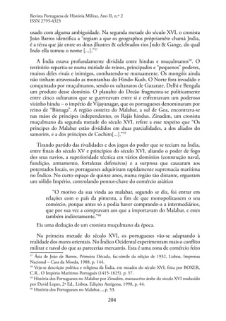 204
usado com alguma ambiguidade. Na segunda metade do século XVI, o cronista
João Barros identifica a “regiam a que os geographos própriamête chamã Jndia,
é a térra que jáz entre os dous jllustres & celebrados rios Jndo & Gange, do qual
Indo ella tomou o nome [...].”57
A Índia estava profundamente dividida entre hindus e muçulmanos58
. O
território repartia-se numa miríade de reinos, principados e “pequenos” poderes,
muitos deles rivais e inimigos, combatendo-se mutuamente. Os mongóis ainda
não tinham atravessado as montanhas do Hindo-Kush. O Norte fora invadido e
conquistado por muçulmanos, sendo os sultanatos de Guzarate, Delhi e Bengala
um produto desse domínio. O planalto do Decão fragmenta-se politicamente
entre cinco sultanatos que se guerreavam entre si e enfrentavam um poderoso
vizinho hindu – o império de Vijayanagar, que os portugueses denominaram por
reino de “Bisnaga”. A região costeira do Malabar, a sul de Goa, encontrava-se
nas mãos de príncipes independentes, os Rajás hindus. Zinadim, um cronista
muçulmano da segunda metade do século XVI, refere a esse respeito que “Os
príncipes do Malabar estão divididos em duas parcialidades, a dos aliados do
samorim, e a dos príncipes de Cochim[...].”59
Tirando partido das rivalidades e dos jogos do poder que se teciam na Índia,
entre finais do século XV e princípios do século XVI, aliando o poder de fogo
dos seus navios, a superioridade técnica em vários domínios (construção naval,
fundição, armamento, fortalezas defensivas) e a surpresa que causaram aos
potentados locais, os portugueses adquiriram rapidamente supremacia marítima
no Índico. No curto espaço de quinze anos, numa região tão distante, ergueram
um sólido Império, controlando pontos-chave do comércio asiático
“O motivo da sua vinda ao malabar, segundo se diz, foi entrar em
relações com o país da pimenta, a fim de que monopolizassem o seu
comércio, porque antes só a podia haver comprando-a a intermediários,
que por sua vez a compravam aos que a importavam do Malabar, e estes
também indiretamente.”60
Eis uma dedução de um cronista muçulmano da época.
Na primeira metade do século XVI, os portugueses vão-se adaptando à
realidade dos mares orientais. No Índico Ocidental experimentam mais o conflito
militar e naval do que as parecerias mercantis. Esta é uma zona de comércio feito
57
Ásia de João de Barros, Primeira Década, fac-símile da edição de 1932, Lisboa, Imprensa
Nacional – Casa da Moeda, 1988, p. 144.
58
Veja-se descrição política e religiosa da Índia, em meados do século XVI, feita por BOXER,
C.R., O Império Marítimo Português (1415-1825). p. 57.
59
História dos Portugueses no Malabar por Zinadím, manuscrito árabe do século XVI traduzido
por David Lopes, 2ª Ed., Lisboa, Edições Antígona, 1998, p. 44.
60
História dos Portugueses no Malabar..., p. 53.
Revista Portuguesa de História Militar, Ano II, n.º 2
ISSN 2795-4323
 