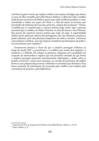 205
com base na guerra naval, que impõe a ordem a um espaço estratégico que abarca
as rotas do Mar vermelho, do Golfo Pérsico-Arábico e a Rota do Cabo. Conflito
ainda latente no estreito de Malaca, ponto para onde confluem produtos e rotas,
articulando o Índico aos mares da China e a Ásia do sueste ao Levante, por
intermédio do Sultanato do Guzarate, primeiro, e depois dos otomanos61
. Porém,
à medida que se caminha para o extremo asiático surge muito mais a parceria
mercantil que o conflito, no Índico Oriental, na Ásia do Sueste e Ásia Oriental.
São pontos do comércio interno asiático que estão em jogo. A superioridade
militar-naval, ainda que relativa dos portugueses, face aos otomanos, propicia o
poder suficiente para uma presença competitiva nas redes e circuitos comerciais
euro-asiáticas e asiáticas, com um impacto assinalável nas hierarquias de poder e
na concorrência entre impérios62
.
Interessa-nos destacar o facto de que o império português enfrentar ao
longo do século XVI a concorrência e o conflito com outros dois impérios: o
otomano e o safávida. Em relação ao primeiro, chegaram até à atualidade um
conjunto de testemunhos e registos que nos permitem entender de que forma
o império português procurou insistentemente informações e dados sobre os
poderes marítimo e naval turco otomano, no sentido de posicionar da melhor
forma as suas próprias forças navais e defender os territórios que dominava. Essa
busca constante de informações foi pontuada pelo conflito, mas também pela
coexistência de posições e pela diplomacia.
61
Seguimos de Perto as propostas do Professor Luís Filipe Barreto, ibidem, p. 15-25.
62
Idem, ibidem, p. 37
Carlos Manuel Baptista Valentim
 