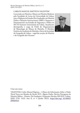 206
Revista Portuguesa de História Militar, Ano II, n.º 2
ISSN 2795-4323
CARLOS MANUEL BAPTISTA VALENTIM
Licenciado em História e Mestre em História Moderna
pela Faculdade de Letras da Universidade de Lisboa;
tem o Diploma de Estudos Pós-Graduados em História
Defesa e Relações Internacionais (2009) e frequenta o
Doutoramento em Estudos de Segurança e Defesa no
ISCTE-Instituto Universitário de Lisboa. Atualmente
desempenha o cargo de Chefe do Departamento
de Museologia do Museu de Marinha. É Membro
Emérito da Academia de Marinha e Sócio da Sociedade
de Geografia de Lisboa – vogal das secções de História
e de Geografia dos Oceanos
Citar este texto:
VALENTIM, Carlos Manuel Baptista – A Busca de Informações Sobre o Poder
Naval Turco em Meados do Século XVI– Alguns Dados. Revista Portuguesa de
História Militar - Dossier: Da Fundação à Expansão (Séculos XII-XVI). Lisboa.
ISSN 2795- 4323. Ano II, nº 2 (Junho 2022), https://doi.org/ 10.56092/
JMXJ4423
 