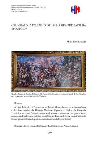209
Revista
Portuguesa de
História
Militar
GRUNWALD 15 DE JULHO DE 1410. A GRANDE BATALHA
ESQUECIDA
Abílio Pires Lousada
Quadro-Puzzle da Batalha de Grunwald. Património do autor. A pintura original, de Jan Matejko,
está exposta no Museu Nacional de Varsóvia.
Resumo
A 15 de Julho de 1410, travou-se na Prússia Oriental uma das mais mortíferas
e decisivas batalhas da História Medieval. Opondo a Ordem da Cavalaria
Teutónica ao reino Polaco-Lituano, o desenlace resultou na emergência deste
como grande referência político-estratégica na Europa de Leste e o princípio do
fim da proeminência daquela no seio da cristandade germânica!
Palavras-Chave: Grunwald; Ordem Teutónica; reino Polaco-Lituano.
Revista Portuguesa de História Militar
Dossier: Da Fundação à Expansão (Séculos XII-XVI)
ISSN 2795-4323
Ano II, nº 2 (Junho 2022).
 