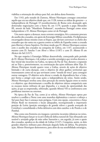 21
viabiliza a orientação do esforço para Sul, em defesa desta fronteira.
Em 1143, pelo tratado de Zamora, Afonso Henriques consegue concretizar
aquilo que era seu objetivo desde que, em 1128, tomou as rédeas do governo – a
independência de Portugal. O reconhecimento de Roma seria alcançado após
demoradas negociações com a Santa Sé, em 1179, quando o papa Alexandre
III, através da bula “Manifestis Probatum”, reconheceu Portugal como reino
independente e D. Afonso Henriques como rei de Portugal.
Um outro aspeto a destacar, nesta vertente estratégica, foi a constante procura
do auxílio dos cruzados, em apoio da Estratégia Militar concebida. Os diplomatas
encarregados dessas missões eram os bispos, que deviam convencer os chefes dos
cruzados que tão santa era a guerra contra os infiéis de Espanha como a cruzada
para libertar o Santo Sepulcro. Foi desse modo que D. Afonso Henriques contou
com o auxílio dos cruzados na conquista de Lisboa, em 1147, acontecendo o
mesmo com D. Sancho I em Alvor e Silves (1187) e com D. Afonso II em
Alcácer do Sal (1217).
No que respeita à Estratégia Militar desenvolvida, começando pelo período
de D. Afonso Henriques, é de realçar o sentido estratégico que revelou durante a
fase inicial das incursões na Galiza, na época da Paz de Tuy, durante a expansão
até ao Tejo e, posteriormente, na continuação das ações militares além Tejo. D.
Afonso Henriques invade quatro vezes a Galiza, através de ações de objetivo
limitado e de curta duração, com o objetivo de obter ganhos territoriais que
interessassem como tal ou que servissem como “moeda de troca” para conseguir
outras vantagens. O objetivo seria alterar o estado de dependência face a Leão,
por forma a atingir com essas ações a independência do reino. Assim sendo,
Afonso Henriques revelou uma clara perceção da estreita ligação entre os meios
e o objetivo, que determinaram a escolha de objetivos táticos compatíveis com
os escassos meios militares de que dispunha, e a noção da oportunidade das
ações, já que as empreendia, sobretudo, quando Afonso VII se confrontava com
problemas internos ou externos.
Na época da Paz de Tuy, como já se referiu, Afonso Henriques optou por
resolver o conflito a Norte com uma manobra diplomática e exercer o esforço a
Sul para fazer face à ameaça mais perigosa. Com esta opção, concentrou a força
(Hoste Real) no momento e locais adequados, reconquistando a importante
posição de Leiria (posição estratégica de grande relevo e guarda avançada de
Coimbra) e consolidando a linha defensiva com dois castelos: o de Penela e o de
Pombal.
Mas como esta fronteira era insegura e permitia incursões islâmicas no reino,
Afonso Henriques lançar-se-ia até à linha de defesa natural do Tejo efetuando um
notável e arrojado golpe de mão sobre Santarém e, em seguida, já com o apoio
dos cruzados, apodera-se da cidade de Lisboa (1147). Conquista, assim, os dois
grandes objetivos militares para obtenção daquela linha de defesa. Na primeira
ação, Afonso Henriques demonstrava, para além da sua sensibilidade estratégica,
Vitor Rodrigues Viana
 
