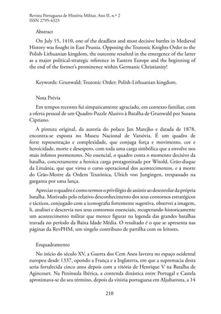210
Abstract
On July 15, 1410, one of the deadliest and most decisive battles in Medieval
History was fought in East Prussia. Opposing the Teutonic Knights Order to the
Polish-Lithuanian kingdom, the outcome resulted in the emergence of the latter
as a major political-strategic reference in Eastern Europe and the beginning of
the end of the former’s prominence within Germanic Christianity!
Keywords: Grunwald; Teutonic Order; Polish-Lithuanian kingdom.
Nota Prévia
Em tempos recentes fui simpaticamente agraciado, em contexto familiar, com
a oferta pessoal de um Quadro-Puzzle Alusivo à Batalha de Grunwald por Susana
Cipriano.
A pintura original, da autoria do polaco Jan Matejko e datada de 1878,
encontra-se exposta no Museu Nacional de Varsóvia. É um quadro de
forte representação e complexidade, que conjuga força e movimento, cor e
heroicidade, morte e desespero, com toda uma carga simbólica que a envolve nos
mais ínfimos pormenores. No essencial, o quadro conta o momento decisivo da
batalha, concretamente a heroica carga protagonizada por Witold, Grão-duque
da Lituânia, que que virou o curso operacional dos acontecimentos, e a morte
do Grão-Mestre da Ordem Teutónica, Ulrich von Jungingen, trespassado na
garganta por uma lança.
Apreciaroquadroécomotermosoprivilégiodeassistiraodesenrolardaprópria
batalha. Motivado pelo relativo desconhecimento dos seus contornos estratégicos
e tácticos, conjugado com a iconografia fortemente sugestiva, observei a imagem,
li, analisei e descrevia nos seus contornos essenciais, recuperando historicamente
um acontecimento militar que merece figurar na legenda das grandes batalhas
travada no período da Baixa Idade Média. O resultado é o que se apresenta nas
páginas da RevPHM, um singelo contributo de partilha com os leitores.
Enquadramento
No início do século XV, a Guerra dos Cem Anos lavrava no espaço ocidental
europeu desde 1337, opondo a França e a Inglaterra, em que a supremacia desta
seria fortalecida cinco anos depois com a vitória de Henrique V na Batalha de
Agincourt. Na Península Ibérica, a contenda dinástica entre Portugal e Castela
aproximava-se do seu término, depois da vitória portuguesa em Aljubarrota, a 14
Revista Portuguesa de História Militar, Ano II, n.º 2
ISSN 2795-4323
 
