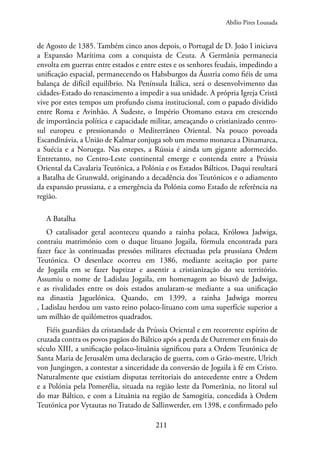 211
de Agosto de 1385. Também cinco anos depois, o Portugal de D. João I iniciava
a Expansão Marítima com a conquista de Ceuta. A Germânia permanecia
envolta em guerras entre estados e entre estes e os senhores feudais, impedindo a
unificação espacial, permanecendo os Habsburgos da Áustria como fiéis de uma
balança de difícil equilíbrio. Na Península Itálica, será o desenvolvimento das
cidades-Estado do renascimento a impedir a sua unidade. A própria Igreja Cristã
vive por estes tempos um profundo cisma institucional, com o papado dividido
entre Roma e Avinhão. A Sudeste, o Império Otomano estava em crescendo
de importância política e capacidade militar, ameaçando o cristianizado centro-
sul europeu e pressionando o Mediterrâneo Oriental. Na pouco povoada
Escandinávia, a União de Kalmar conjuga sob um mesmo monarca a Dinamarca,
a Suécia e a Noruega. Nas estepes, a Rússia é ainda um gigante adormecido.
Entretanto, no Centro-Leste continental emerge e contenda entre a Prússia
Oriental da Cavalaria Teutónica, a Polónia e os Estados Bálticos. Daqui resultará
a Batalha de Grunwald, originando a decadência dos Teutónicos e o adiamento
da expansão prussiana, e a emergência da Polónia como Estado de referência na
região.
A Batalha
O catalisador geral aconteceu quando a rainha polaca, Królowa Jadwiga,
contraiu matrimónio com o duque lituano Jogaila, fórmula encontrada para
fazer face às continuadas pressões militares efectuadas pela prussiana Ordem
Teutónica. O desenlace ocorreu em 1386, mediante aceitação por parte
de Jogaila em se fazer baptizar e assentir a cristianização do seu território.
Assumiu o nome de Ladislau Jogaila, em homenagem ao bisavô de Jadwiga,
e as rivalidades entre os dois estados anularam-se mediante a sua unificação
na dinastia Jaguelónica. Quando, em 1399, a rainha Jadwiga morreu
, Ladislau herdou um vasto reino polaco-lituano com uma superfície superior a
um milhão de quilómetros quadrados.
Fiéis guardiães da cristandade da Prússia Oriental e em recorrente espírito de
cruzada contra os povos pagãos do Báltico após a perda de Outremer em finais do
século XIII, a unificação polaco-lituânia significou para a Ordem Teutónica de
Santa Maria de Jerusalém uma declaração de guerra, com o Grão-mestre, Ulrich
von Jungingen, a contestar a sinceridade da conversão de Jogaila à fé em Cristo.
Naturalmente que existiam disputas territoriais do antecedente entre a Ordem
e a Polónia pela Pomerélia, situada na região leste da Pomerânia, no litoral sul
do mar Báltico, e com a Lituânia na região de Samogitia, concedida à Ordem
Teutónica por Vytautas no Tratado de Sallinwerder, em 1398, e confirmado pelo
Abílio Pires Lousada
 