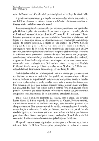 212
reino da Polónia em 1404, devido à pressão diplomática do Papa Inocêncio VII.
A partir do momento em que Jogaila se tornou senhor de um vasto reino e,
em 1409, os clamores da nobreza contra a influência e domínio teutónicos se
fizeram sentir, os dados estavam lançados!
Esseanoeoseguinteforammarcadosporescaramuçasmilitaresprotagonizadas
pela Ordem e pelas vãs tentativas de as partes chegarem a acordo pela via
diplomática. Consequentemente, durante o Verão de 1410 Teutónicos e Polaco-
Lituanos prepararam-se para o confronto decisivo. Assumindo a iniciativa, o rei
Jogaila e o grão-duque Witold da Lituânia avançaram em direcção a Marieberg,
capital da Ordem Teutónica, à frente de um exército de 39.000 homens
compreendido por polacos, letões, um destacamento boémio e moldavo e
contingentes russos de Smolensk. Ao seu encontro saiu um exército com 29.000
efectivos, constituído pela cavalaria teutónica e os porta-gládios, ou seja, cavaleiros
de diferentes terras germânicas, comandado pelo Grão-mestre von Jungingen.
Atendendo ao volume de forças envolvidas, pouco usual numa batalha medieval,
e à presença dos mais altos dignatários em cada oponente, estamos perante o que
se considera uma batalha decisiva. O tira teimas ocorreria na região da Masúria
Ocidental, situada na antiga Prússia e actualmente no Nordeste da Polónia, entre
as localidades de Grunwald e Tannemberg, a 15 de Julho de 1410.
Ao início da manhã, os exércitos posicionaram-se no campo, permanecendo
um impasse até cerca do meio-dia. Um período de tempo em que o Grão-
mestre, confiante na superioridade táctica da sua disciplinada cavalaria pesada,
provocou o adversário, enviando espadas para o rei e o duque, ironizando que
lhes poderiam ser úteis caso tivessem coragem para as utilizarem em combate.
De igual, mandou fazer fogo com os canhões contra a força inimiga, sem efeitos
práticos. Acontece que neste entretém, os cavaleiros teutónicos, pesadamente
equipados e sob a inclemência do sol a incidir nas armaduras, assavam.
Dá-se então o primeiro momento da batalha, com o ataque da cavalaria
ligeira lituana ao flanco esquerdo do dispositivo da Ordem. Prematuramente,
o Grão-mestre mandou os canhões abrir fogo, sem resultados práticos, e o
choque aconteceu. Mas o ataque não só foi sustido, como rechaçado. A retirada,
reorganização e reiteração de esforços lituanos, usuais na acção táctica da
cavalaria ligeira, chocou sistematicamente com a solidez teutónica, que destruiu
parte da cavalaria lituana e obrigou a restante a debandar. O resultado só não foi
conclusivo devido à entreajuda na retirada pelas forças de Smolensk.
O segundo momento ocorre quando a cavalaria pesada polaca arremete contra
o flanco direito da Ordem. Travada pelos porta-gládios, o confronto resultou
Revista Portuguesa de História Militar, Ano II, n.º 2
ISSN 2795-4323
 