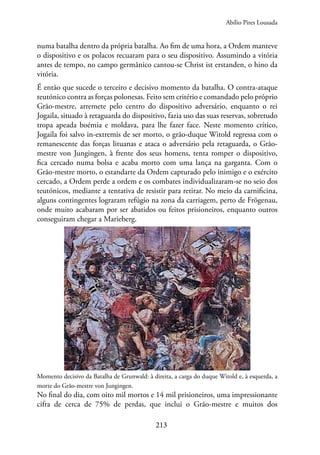 213
numa batalha dentro da própria batalha. Ao fim de uma hora, a Ordem manteve
o dispositivo e os polacos recuaram para o seu dispositivo. Assumindo a vitória
antes de tempo, no campo germânico cantou-se Christ ist erstanden, o hino da
vitória.
É então que sucede o terceiro e decisivo momento da batalha. O contra-ataque
teutónico contra as forças polonesas. Feito sem critério e comandado pelo próprio
Grão-mestre, arremete pelo centro do dispositivo adversário, enquanto o rei
Jogaila, situado à retaguarda do dispositivo, fazia uso das suas reservas, sobretudo
tropa apeada boémia e moldava, para lhe fazer face. Neste momento crítico,
Jogaila foi salvo in-extremis de ser morto, o grão-duque Witold regressa com o
remanescente das forças lituanas e ataca o adversário pela retaguarda, o Grão-
mestre von Jungingen, à frente dos seus homens, tenta romper o dispositivo,
fica cercado numa bolsa e acaba morto com uma lança na garganta. Com o
Grão-mestre morto, o estandarte da Ordem capturado pelo inimigo e o exército
cercado, a Ordem perde a ordem e os combates individualizaram-se no seio dos
teutónicos, mediante a tentativa de resistir para retirar. No meio da carnificina,
alguns contingentes lograram refúgio na zona da carriagem, perto de Frögenau,
onde muito acabaram por ser abatidos ou feitos prisioneiros, enquanto outros
conseguiram chegar a Marieberg.
Momento decisivo da Batalha de Grunwald: à direita, a carga do duque Witold e, à esquerda, a
morte do Grão-mestre von Jungingen.
No final do dia, com oito mil mortos e 14 mil prisioneiros, uma impressionante
cifra de cerca de 75% de perdas, que inclui o Grão-mestre e muitos dos
Abílio Pires Lousada
 