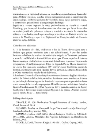 214
comandantes, e a captura de dezenas de estandartes, o resultado era devastador
para a Ordem Teutónica. Jogaila e Witold permaneceram com as suas tropas três
dias no campo, conforme costume do vencedor à época e para permitir o saque,
o controlo dos prisioneiros e a reorganização das forças.
Seguiu-se o ataque, seguido de cerco polaco-lituano ao castelo da capital
Marieberg, que durou até Setembro desse ano, altura em que foram levantados
os arraiais. Justificado pela tenaz resistência teutónica, a carência de víveres dos
sitiantes, o conhecimento de que uma força proveniente da Livónia acorria em
socorro de Marieberg e que o rei Sigismund da Hungria, aliado da Ordem,
atacava o sul da Polónia.
Considerações adicionais
A 11 de Fevereiro de 1411, celebrou-se a Paz de Thorn, desvantajosa para a
Ordem, que perdeu territórios para o rei polaco-lituano. A par das perdas
humanas referidas e da avultada indeminização exigida, os Teutónicos perderam
a aura de credibilidade e invencibilidade «dada por Deus», o poder detido na
Prússia esvaiu-se e influência na cristandade foi colocada em causa. Nunca mais
recuperaram. De tal forma que em 1466, na Segunda Paz de Thorn, decorrente
da Guerra dosTreze anos, iniciada em 1454 entre a OrdemTeutónica e o reino da
Polónia, que resultou em nova e pesada derrota germânica, a Prússia foi dividida
e o Grão-mestre ficou vassalo do rei da Polónia.
A Batalha de Grunwald-Tannenberg ficou como a maior coroa de glória histórico-
militar da Polónia e da Lituânia, também a Rússia dos czares a enalteceu, à conta
da participação do contingente de Smolensk, enquanto para os germânicos ficou
como um «espinho cravado na garganta». De tal forma que, no início da Primeira
Guerra Mundial, entre 26 e 30 de Agosto de 1914, quando o exército do Kaiser
Guilherme II derrotou as forças russas de Nicolau II na Prússia Oriental, o nome
dado à batalha foi de … Tannenberg!
Bibliografia de Apoio
GRANT, R. G., 1001 Battles that Changed the course of History, London,
Cassell Ilustrated, 2014.
GIGATOS, Batalha de Grunwald, https://www.trenfo.com/pt/historia-pt/
batalhas/batalha-de-grunwald, 2022.
KAMIŃSKI, Łukasz e KORKUĆ, Maciej, Guia pela História da Polónia de
906 a 2016, Varsóvia, Ministério dos Negócios Estrangeiros da República da
Polónia, 2016.
NICOLLE, David, Teutonic Knight 1190-1561, Oxford, Osprey, 2007.
Revista Portuguesa de História Militar, Ano II, n.º 2
ISSN 2795-4323
 