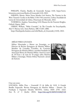 215
PHILLIPS, Charles, Batalha de Grunwald. Europa 1410, https://www.
britannica.com/event/Battle-of-Grunwald-1410, 2022.
SARAIVA, Morais, Maria Teresa Mendes Luís Saraiva, The Teutons in the
West: Teutonic Cavalry in the Baltic (13th-15th centuries), Lisboa, Faculdade de
Letras da Universidade de Lisboa, Dissertação de Mestrado, 2022.
TURNBULL, Stephen, Tannenberg 1410: Disaster for the Teutonic Knights,
Oxford, Osprey, 2003.
URBAN, William, “Baltic Crusades”, In The Crusades An Encyclopedia,
Alan V. Murray (ed.), Santa Barbara, ABC-CLIO, 2006.
https://familypedia.fandom.com/wiki/Battle_of_Grunwald_(1410), 2022.
ABÍLIO PIRES LOUSADA
Militar Historiador e Mestre em Estratégia, co-
Director da Revista Portuguesa de História Militar.
Membro do Conselho Científico da Comissão
Portuguesa de História Militar e membro fundador da
Associação Ibérica de História Militar. Autor/co-autor
de 18 livros e de mais de 70 artigos sobre História
Militar e Estratégia. Prémio Defesa Nacional e Jornal
do Exército
Citar este texto:
LOUSADA, Abílio Pires – Grunwald 15 de Julho de 1410. A Grande
Batalha Esquecida. Revista Portuguesa de História Militar - Dossier: Da
Fundação à Expansão (Séculos XII-XVI). Lisboa. ISSN 2795- 4323.
Ano II, nº 2 (Junho 2022), https://doi.org/10.56092/UGKQ7120
Abílio Pires Lousada
 