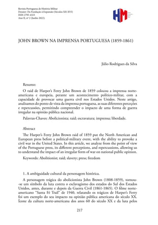 217
Revista
Portuguesa de
História
Militar
JOHN BROWN NA IMPRENSA PORTUGUESA (1859-1861)
Júlio Rodrigues da Silva
Resumo:
O raid de Harper’s Ferry John Brown de 1859 colocou a imprensa norte-
americana e europeia, perante um acontecimento político-militar, com a
capacidade de provocar uma guerra civil nos Estados Unidos. Neste artigo,
analisamos do ponto de vista da imprensa portuguesa, as suas diferentes perceções
e repercussões, permitindo compreender o impacto de uma forma de guerra
irregular na opinião pública nacional.
Palavras-Chaves: Abolicionista; raid; escravatura; imprensa; liberdade.
Abstract
The Harper’s Ferry John Brown raid of 1859 put the North American and
European press before a political-military event, with the ability to provoke a
civil war in the United States. In this article, we analyze from the point of view
of the Portuguese press, its different perceptions, and repercussions, allowing us
to understand the impact of an irregular form of war on national public opinion.
Keywords: Abolitionist; raid; slavery; press; freedom
1. A ambiguidade cultural da personagem histórica.
A personagem trágica do abolicionista John Brown (1808-1859), tornou-
-se um símbolo da luta contra o esclavagismo dos estados do Sul dos Estados
Unidos, antes, durante e depois da Guerra Civil (1861-1865). O filme norte-
americano “Santa Fé Trail” de 1940, relatando os trágicos de Harper’s Ferry
foi um exemplo do seu impacto na opinião pública americana do século XX.
Ícone da cultura norte-americana dos anos 60 do século XX e da luta pelos
Revista Portuguesa de História Militar
Dossier: Da Fundação à Expansão (Séculos XII-XVI)
ISSN 2795-4323
Ano II, nº 2 (Junho 2022).
 