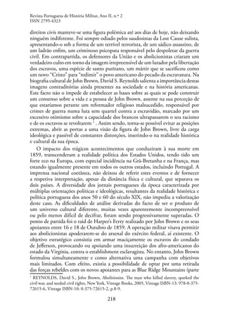 218
direitos civis manteve-se uma figura polémica até aos dias de hoje, não deixando
ninguém indiferente. Foi sempre odiado pelos saudosistas da Lost Cause sulista,
apresentando-o sob a forma de um terrível terrorista, de um sádico assassino, de
um ladrão enfim, um criminoso psicopata responsável pelo despoletar da guerra
civil. Em contrapartida, os defensores da União e os abolicionistas criaram um
verdadeiro culto em torno da imagem irrepreensível de um lutador pela libertação
dos escravos, uma espécie de santo puritano, um mártir que se sacrificou como
um novo “Cristo” para “redimir” o povo americano do pecado da escravatura. Na
biografia cultural de John Brown, David S. Reynolds salienta a importância destas
imagens contraditórias ainda presentes na sociedade e na história americanas.
Este facto não o impede de estabelecer as bases sobre as quais se pode construir
um consenso sobre a vida e a pessoa de John Brown, assente na sua perceção de
que estaríamos perante um reformador religioso malsucedido, responsável por
crimes de guerra numa luta sem quartel contra a escravidão, marcado por um
excessivo otimismo sobre a capacidade dos brancos ultrapassarem o seu racismo
e de os escravos se revoltarem 1
. Assim sendo, torna-se possível evitar as posições
extremas, abrir as portas a uma visão da figura de John Brown, livre da carga
ideológica e passível de constantes distorções, inserindo-o na realidade histórica
e cultural da sua época.
O impacto dos trágicos acontecimentos que conduziram à sua morte em
1859, transcenderam a realidade política dos Estados Unidos, tendo tido um
forte eco na Europa, com especial incidência na Grã-Bretanha e na França, mas
estando igualmente presente em todos os outros estados, incluindo Portugal. A
imprensa nacional coetânea, não deixou de referir estes eventos e de fornecer
a respetiva interpretação, apesar da distância física e cultural, que separava os
dois países. A diversidade dos jornais portugueses da época caracterizada por
múltiplas orientações políticas e ideológicas, resultantes da realidade histórica e
política portuguesa dos anos 50 e 60 do século XIX, não impediu a valorização
deste caso. As dificuldades de análise derivadas do facto de ser o produto de
um universo cultural diferente, muitas vezes aparentemente incompreensível
ou pelo menos difícil de decifrar, foram sendo progressivamente superadas. O
ponto de partida foi o raid de Harper’s Ferry realizado por John Brown e os seus
apoiantes entre 16 e 18 de Outubro de 1859. A operação militar visava permitir
aos abolicionistas apoderarem-se do arsenal do exército federal, aí existente. O
objetivo estratégico consistia em armar maciçamente os escravos do condado
de Jefferson, provocando ou apoiando uma insurreição dos afro-americanos do
estado da Virgínia, contra o establishment esclavagista. No entanto, John Brown
formulou simultaneamente e como alternativa uma campanha com objetivos
mais limitados. Com efeito, existia a possibilidade de optar por uma retirada
das forças rebeldes com os novos apoiantes para as Blue Ridge Mountains (parte
1
REYNOLDS, David S., John Brown, Abolitionist. The man who killed slavery, sparked the
civil war, and seeded civil rights, New York, Vintage Books, 2005, Vintage ISBN-13: 978-0-375-
72615-6, Vintage ISBN-10: 0-375-72615-2, p.8-9.
Revista Portuguesa de História Militar, Ano II, n.º 2
ISSN 2795-4323
 