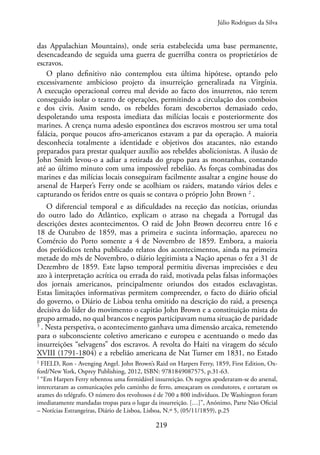 219
das Appalachian Mountains), onde seria estabelecida uma base permanente,
desencadeando de seguida uma guerra de guerrilha contra os proprietários de
escravos.
O plano definitivo não contemplou esta última hipótese, optando pelo
excessivamente ambicioso projeto da insurreição generalizada na Virgínia.
A execução operacional correu mal devido ao facto dos insurretos, não terem
conseguido isolar o teatro de operações, permitindo a circulação dos comboios
e dos civis. Assim sendo, os rebeldes foram descobertos demasiado cedo,
despoletando uma resposta imediata das milícias locais e posteriormente dos
marines. A crença numa adesão espontânea dos escravos mostrou ser uma total
falácia, porque poucos afro-americanos estavam a par da operação. A maioria
desconhecia totalmente a identidade e objetivos dos atacantes, não estando
preparados para prestar qualquer auxílio aos rebeldes abolicionistas. A ilusão de
John Smith levou-o a adiar a retirada do grupo para as montanhas, contando
até ao último minuto com uma impossível rebelião. As forças combinadas dos
marines e das milícias locais conseguiram facilmente assaltar a engine house do
arsenal de Harper’s Ferry onde se acolhiam os raiders, matando vários deles e
capturando os feridos entre os quais se contava o próprio John Brown 2
.
O diferencial temporal e as dificuldades na receção das notícias, oriundas
do outro lado do Atlântico, explicam o atraso na chegada a Portugal das
descrições destes acontecimentos. O raid de John Brown decorreu entre 16 e
18 de Outubro de 1859, mas a primeira e sucinta informação, apareceu no
Comércio do Porto somente a 4 de Novembro de 1859. Embora, a maioria
dos periódicos tenha publicado relatos dos acontecimentos, ainda na primeira
metade do mês de Novembro, o diário legitimista a Nação apenas o fez a 31 de
Dezembro de 1859. Este lapso temporal permitiu diversas imprecisões e deu
azo à interpretação acrítica ou errada do raid, motivada pelas falsas informações
dos jornais americanos, principalmente oriundos dos estados esclavagistas.
Estas limitações informativas permitem compreender, o facto do diário oficial
do governo, o Diário de Lisboa tenha omitido na descrição do raid, a presença
decisiva do líder do movimento o capitão John Brown e a constituição mista do
grupo armado, no qual brancos e negros participavam numa situação de paridade
3
. Nesta perspetiva, o acontecimento ganhava uma dimensão arcaica, remetendo
para o subconsciente coletivo americano e europeu e acentuando o medo das
insurreições “selvagens” dos escravos. A revolta do Haiti na viragem do século
XVIII (1791-1804) e a rebelião americana de Nat Turner em 1831, no Estado
2
FIELD, Ron - Avenging Angel. John Brown’s Raid on Harpers Ferry, 1859, First Edition, Ox-
ford/New York, Osprey Publishing, 2012, ISBN: 9781849087575, p.31-63.
3
“Em Harpers Ferry rebentou uma formidável insurreição. Os negros apoderaram-se do arsenal,
intercetaram as comunicações pelo caminho de ferro, ameaçaram os condutores, e cortaram os
arames do telégrafo. O número dos revoltosos é de 700 a 800 indivíduos. De Washington foram
imediatamente mandadas tropas para o lugar da insurreição. […]”, Anónimo, Parte Não Oficial
– Notícias Estrangeiras, Diário de Lisboa, Lisboa, N.º 5, (05/11/1859), p.25
Júlio Rodrigues da Silva
 
