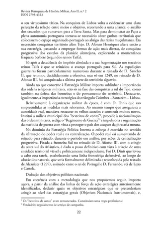 22
o seu virtuosismo tático. Na conquista de Lisboa volta a evidenciar uma clara
perceção da relação entre meios e objetivo, recorrendo a uma aliança: o auxílio
dos cruzados que rumavam para a Terra Santa. Mas para demonstrar ao Papa a
plena autonomia portuguesa tornava-se necessário obter ganhos territoriais que
colocassem o espaço organizado português ao abrigo das razias muçulmanas. Era
necessário conquistar território além Tejo. D. Afonso Henriques altera então a
sua estratégia, passando a empregar formas de ação mais diretas, de conquista
progressiva dos castelos da planície alentejana, explorando a momentânea
fraqueza berbere (segundos reinos Taifa).
Só após a decadência do império almóada e a sua fragmentação nos terceiros
reinos Taifa é que se reiniciou o avanço português para Sul. As expedições
guerreiras foram particularmente numerosas durante o reinado de D. Sancho
II, que retomou decididamente a ofensiva, mas só em 1249, no reinado de D.
Afonso III, foi conquistada a última parte do território algarvio.
Ainda no que concerne à Estratégia Militar importa sublinhar a importância
das ordens religiosas militares, não só na fase das conquistas a sul do Tejo, como
também na defesa das fronteiras e do povoamento do território. Destaca-se,
igualmente, a importância estratégica do triângulo Coimbra – Santarém – Lisboa.
Relativamente à organização militar da época, é com D. Dinis que são
empreendidas as medidas mais relevantes. Ao mesmo tempo que assegurava a
autoridade real, mandava restaurar os velhos castelos e construir muitos novos.
Institui a milícia municipal dos “besteiros de conto”2
, procede à nacionalização
das ordens militares, redige o “Regimento de Guerra”3
e impulsiona a organização
da marinha de guerra com vista a proteger o país dos ataques da pirataria moura.
No domínio da Estratégia Política Interna o esforço é exercido no sentido
da afirmação do poder real e na centralização. O poder real vai aumentando de
reinado para reinado, durante o período em análise, por ações de centralização
progressiva. Fixada a fronteira Sul no reinado de D. Afonso III, com o atingir
da costa sul do Atlântico, é dado o passo definitivo com vista à criação de uma
entidade territorial viável e politicamente independente. Foi D. Dinis que levou
a cabo essa tarefa, estabelecendo uma linha fronteiriça defensável, ao longo de
obstáculos naturais, que seria formalmente delimitada e reconhecida pelo tratado
de Alcanizes (1297), assinado entre o rei de Portugal e D. Fernando, rei de Leão
e Castela.
Dedução dos objetivos políticos nacionais
Em coerência com a metodologia que nos propusemos seguir, importa
agora, a partir da análise das linhas de força da ação estratégica anteriormente
identificadas, deduzir quais os objetivos estratégicos que se pretenderiam
atingir ao nível das estratégias gerais (Objetivos Nacionais Instrumentais), e,
2
Os “besteiros de conto” eram remunerados. Constituíam uma tropa profissional.
3
Verdadeiro regulamento de serviço de campanha.
Revista Portuguesa de História Militar, Ano II, n.º 2
ISSN 2795-4323
 