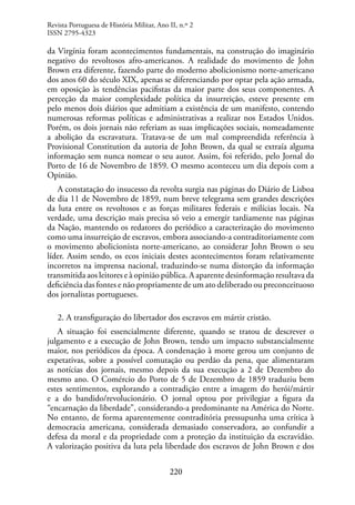 220
da Virgínia foram acontecimentos fundamentais, na construção do imaginário
negativo do revoltosos afro-americanos. A realidade do movimento de John
Brown era diferente, fazendo parte do moderno abolicionismo norte-americano
dos anos 60 do século XIX, apenas se diferenciando por optar pela ação armada,
em oposição às tendências pacifistas da maior parte dos seus componentes. A
perceção da maior complexidade política da insurreição, esteve presente em
pelo menos dois diários que admitiam a existência de um manifesto, contendo
numerosas reformas políticas e administrativas a realizar nos Estados Unidos.
Porém, os dois jornais não referiam as suas implicações sociais, nomeadamente
a abolição da escravatura. Tratava-se de um mal compreendida referência à
Provisional Constitution da autoria de John Brown, da qual se extraía alguma
informação sem nunca nomear o seu autor. Assim, foi referido, pelo Jornal do
Porto de 16 de Novembro de 1859. O mesmo aconteceu um dia depois com a
Opinião.
A constatação do insucesso da revolta surgia nas páginas do Diário de Lisboa
de dia 11 de Novembro de 1859, num breve telegrama sem grandes descrições
da luta entre os revoltosos e as forças militares federais e milícias locais. Na
verdade, uma descrição mais precisa só veio a emergir tardiamente nas páginas
da Nação, mantendo os redatores do periódico a caracterização do movimento
como uma insurreição de escravos, embora associando-a contraditoriamente com
o movimento abolicionista norte-americano, ao considerar John Brown o seu
líder. Assim sendo, os ecos iniciais destes acontecimentos foram relativamente
incorretos na imprensa nacional, traduzindo-se numa distorção da informação
transmitida aos leitores e à opinião pública. A aparente desinformação resultava da
deficiência das fontes e não propriamente de um ato deliberado ou preconceituoso
dos jornalistas portugueses.
2. A transfiguração do libertador dos escravos em mártir cristão.
A situação foi essencialmente diferente, quando se tratou de descrever o
julgamento e a execução de John Brown, tendo um impacto substancialmente
maior, nos periódicos da época. A condenação à morte gerou um conjunto de
expetativas, sobre a possível comutação ou perdão da pena, que alimentaram
as notícias dos jornais, mesmo depois da sua execução a 2 de Dezembro do
mesmo ano. O Comércio do Porto de 5 de Dezembro de 1859 traduziu bem
estes sentimentos, explorando a contradição entre a imagem do herói/mártir
e a do bandido/revolucionário. O jornal optou por privilegiar a figura da
“encarnação da liberdade”, considerando-a predominante na América do Norte.
No entanto, de forma aparentemente contraditória pressupunha uma crítica à
democracia americana, considerada demasiado conservadora, ao confundir a
defesa da moral e da propriedade com a proteção da instituição da escravidão.
A valorização positiva da luta pela liberdade dos escravos de John Brown e dos
Revista Portuguesa de História Militar, Ano II, n.º 2
ISSN 2795-4323
 