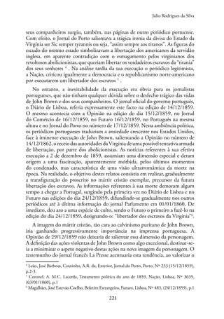 221
seus companheiros surgiu, também, nas páginas de outro periódico portuense.
Com efeito, o Jornal do Porto salientava a trágica ironia da divisa do Estado da
Virgínia ser Sic semper tyrannis ou seja, “assim sempre aos tiranos”. As figuras do
escudo do mesmo estado simbolizavam a libertação dos americanos da servidão
inglesa, em aparente contradição com o esmagamento pelos virginianos dos
revoltosos abolicionistas, que queriam libertar os verdadeiros escravos da “tirania”
dos seus senhores 4
. Na análise tardia da sua execução o periódico legitimista,
a Nação, criticou igualmente a democracia e o republicanismo norte-americano
por executarem um libertador dos escravos 5
.
No entanto, a inevitabilidade da execução era óbvia para os jornalistas
portugueses, que não tinham qualquer dúvida sobre o desfecho trágico das vidas
de John Brown e dos seus companheiros. O jornal oficial do governo português,
o Diário de Lisboa, referia expressamente este facto na edição de 14/12/1859.
O mesmo acontecia com a Opinião na edição do dia 15/12/1859, no Jornal
do Comércio de 16/12/1859, no Futuro 16/12/1859, no Português na mesma
altura e no Jornal do Porto no número de 17/12/1859. Nesta ambiência política,
os periódicos portugueses traduziam a ansiedade crescente nos Estados Unidos,
face à iminente execução de John Brown, salientando a Opinião no número de
14/12/1862,oreceiodasautoridadesdaVirgíniadeumapossíveltentativaarmada
de libertação, por parte dos abolicionistas. As notícias referentes à sua efetiva
execução a 2 de dezembro de 1859, assumiam uma dimensão especial e deram
origem a uma fascinação, aparentemente mórbida, pelos últimos momentos
do condenado, mas característica de uma visão ultrarromântica da morte na
época. Na realidade, o objetivo destes relatos consistia em realizar, gradualmente
a transfiguração do proscrito no mártir cristão exemplar, precursor da futura
libertação dos escravos. As informações referentes à sua morte demoram algum
tempo a chegar a Portugal, surgindo pela primeira vez no Diário de Lisboa e no
Futuro nas edições do dia 24/12/1859, difundindo-se gradualmente nos outros
periódicos até à última informação do jornal Parlamento em 01/01/1860. De
imediato, deu azo a uma espécie de culto, sendo o Futuro o primeiro a fazê-lo na
edição do dia 24/12/1859, designando-o: “libertador dos escravos da Virgínia”6
.
A imagem do mártir cristão, tão cara ao calvinismo puritano de John Brown,
iria ganhando progressivamente importância na imprensa portuguesa. A
Opinião de 29/12/1859 não deixaria de salientar essa dimensão da personagem.
A definição das ações violentas de John Brown como algo excecional, destinar-se-
ia a minimizar o aspeto negativo destas ações na nova imagem da personagem. O
testemunho do jornal francês La Presse acentuaria esta tendência, ao valorizar o
4
Leão, José Barbosa, Coutinho, A.R. da, Exterior, Jornal do Porto, Porto, Nº 233 (15/12/1859),
p.2-3.
5
Coronel, A. M.C. Lacerda, Testamento político do ano de 1859, Nação, Lisboa, Nº 3635,
(03/01/1860), p.1
6
Magalhães, José Estevão Coelho, Boletim Estrangeiro, Futuro, Lisboa, Nº 483, (24/12/1859), p.1
Júlio Rodrigues da Silva
 