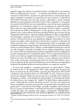 222
papel do sangue dos mártires na memória coletiva, considerando-o um elemento
fulcral na libertação dos escravos 7
. A descrição dos últimos momentos e da
execução de John Brown, ocupam um papel essencial na criação desta figura,
apenas variando no tamanho e no pormenor das suas narrativas. A Opinião de
29/12/1859 forneceria uma das mais sucintas, salientando a morte exemplar
definida em termos elogiosos através dos termos “valor e resignação”. As acusações
de traição de John Brown aos seus companheiros, antes da sua morte, poderiam,
igualmente, ter ressonâncias crísticas se nos recordarmos da traição de Judas.
Duas narrativas mais desenvolvidas apareceriam de forma tardia, no primeiro
dia de Janeiro de 1860 no Parlamento e no dia seguinte no Porto e Carta. No
primeiro caso, o relato referiria de forma mais desenvolvida, que se tratava de um
“desgraçado abolicionista”, expressão ambígua definindo a relativa marginalidade
da personagem e gerando um sentimento de compaixão. O seu “estoicismo”
perante a iminência da morte seria igualmente elogiado, salientando-se as cartas
escritas aos amigos, onde não lamenta o fracasso da sua empresa. A descrição da
última entrevista com a mulher, não demonstrando medo ou ansiedade, seria
complementadaporumtoquehumano,referindoobrevelamentopelosdoisfilhos
mortos no raid de Harper’s Ferry. Todavia, a profundidade da dimensão cristã da
sua vida, emergiria no perdão concedido aos seus antigos companheiros, apesar
de o terem traído ao comportarem-se de forma vergonhosa durante o julgamento
por não compreenderem a “santidade da missão”. O seu comportamento heroico
revelar-se-ia ainda na coragem demonstrada perante o cadafalso e nos momentos
finais da sua vida. No último caso, o Porto e a Carta, esforçava-se por fornecer
uma versão extensa dos acontecimentos finais da vida de John Brown, mas o
texto era igual ao do dia anterior do Parlamento, provavelmente uma reprodução
resultante da afinidade política dos dois periódicos, no campo do cartismo 8
.
O texto mais completo e complexo pertenceria ao jornal oficial o Diário
de Lisboa do dia 27 de dezembro de 1859, sendo copiado pelo Comércio do
Porto no número do dia 29/12/1859, transcrito pelo Nacional de 30/12/1859
e finalmente pelo Jornal do Porto de 15/01/1860. O texto é igual nos quatro
jornais com pequenas diferenças que não alteram o conteúdo, mas revelam nas
introduções e títulos, a visão própria de cada periódico. A introdução do Diário
de Lisboa dá-nos uma imagem do “suplício” de John Brown, apresentando-o
como “o libertador dos escravos da América do Sul”. No caso, do Comércio do
Porto a introdução é a mesma, acrescentando “um grande crime cometido por um
grande povo” e uma frase de Vítor Hugo, acusando a república norte-americana
de ser o carrasco de John Brown. A descrição do Nacional é semelhante embora,
o título lhe desse uma entoação mais trágica e sentimental: “FOLHETIM –
DESCRIPÇÃO DO SUPLÍCIO DO INFELIZ BROWN, O LIBERTADOR
7
Sampaio, António Rodrigues, Boletim do Dia, Revolução de Setembro, N.º 5296, (27/12/1859),
p.1
8
Silva, Jerónimo José da, O suplício de John Brown, Porto e Carta, Porto, Nº 1, (02/01/1860),
p.3.
Revista Portuguesa de História Militar, Ano II, n.º 2
ISSN 2795-4323
 