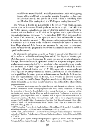 225
would be an irreparable fault. It would penetrate the Union with a gaping
fissure which would lead in the end to its entire disruption …. For – yes,
let America know it, and ponder on it well – there is something more
terrible than Cain slaying Abel: It is Washington slaying Spartacus!”12
.
Em Portugal a difusão do pensamento e da obra de Vítor Hugo, aparecia
muitas vezes na literatura e historiografia nacionais em relação com à Geração
de 70. No entanto, a divulgação da sua obra literária na imprensa desenvolveu-
se desde os finais da década de 30 e inícios da seguinte, tendo especial impacto
nos meios intelectuais portuenses 13
. No período de 1860-1865, correspondente
à Guerra Civil americana, a sua reputação estava bem estabelecida no meio
literário e jornalístico nacional 14
. No entanto, a dimensão política, humanista
e messiânica não se tinha ainda totalmente desenvolvido, sendo o apelo de
Vítor Hugo a favor de John Brown, um momento de viragem na perceção deste
autor, permitindo uma progressiva descoberta da dimensão militante, profética
e política do mesmo15
.
As informações referentes ao apelo de Victor Hugo de 2 de Dezembro de
1859, só foram conhecidas em Portugal cerca de 15 dias depois da sua execução.
O desfasamento temporal, resultava do atraso com que as notícias chegavam a
Portugal, devido às distâncias a percorrer em relação aos países europeus, sendo
ainda maiores no caso dos E.U.A. Os jornais de Lisboa são os primeiros a noticiar
esta iniciativa de Victor Hugo como é o caso do periódico oficial do estado
português, o Diário de Lisboa em 15/12/1859, recorrendo a um despacho do
jornal espanhol a Correspondência de España. A informação era semelhante nos
outros periódicos lisboetas, quer no mais conservador Revolução de Setembro,
afeto aos Regeneradores, quer no Futuro, mais próximo da extrema-esquerda
liberal de José Estevão Coelho de Magalhães, ou ainda, na Opinião da esquerda
liberal moderada. As notícias caracterizavam-se pela sobriedade e objetividade,
12
“The press that was at odds with the imperial regime took Brown’s execution as a starting
point to comment on slavery, drawing arguments form books on the “institution”, or refuting
the contentions of those who defended a form of ownership that could not be accepted without
law, justice, and human dignity. With war and the question of Confederate recognition, the
“opposition” press urged France not to cooperate with a republic that maintained such an
“anachronist practice.”. The shame of it would be too high a price to pay to safeguard commercial
interest.”, SAINLAUDE, Stève - France and the American Civil War. A Diplomatic History, First
Edition, Chapell Hill: The University of North Carolina, 2019, ISBN 9781469649948, ISBN
9781469649955, p. 100-101.
13
BRITO, António Ferreira de - A Escola do Porto e Victor Hugo (O Grupo de A Grinalda), In
Vítor Hugo e Portugal, 1ª Edição, Porto, Humbertotipo, 1987, p.91-119.
14
MACHADO, Álvaro Manuel – Les romantismes au Portugal. Modèles étrangers et orientations
nationales, 1e
Edition, Paris, Fondation Calouste Gulbenkian, Centre Culturel Portugais, 1986,
p.323-328
15
MEDINA, João, Aspetos da hugolatria portuguesa: A projecção política de Victor Hugo em
Portugal, In Vítor Hugo e Portugal, 1ª Edição, Porto, Humbertotipo, 1987, p.51-76.
Júlio Rodrigues da Silva
 