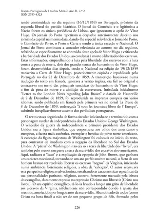 226
tendo continuidade no dia seguinte (16/12/1859) no Português, próximo da
esquerda liberal do partido histórico. O Jornal do Comércio e o legitimista a
Nação foram os únicos periódicos de Lisboa, que ignoraram o apelo de Vítor
Hugo. Os jornais do Porto repetiram o despacho anteriormente descrito nos
jornais da capital na mesma data, dando-lhe especial relevância o Jornal do Porto,
o Comércio do Porto, o Porto e Carta e sendo a única exceção o Nacional. O
Jornal do Porto continuou a conceder relevância ao assunto no dia seguinte,
referindo-se especificamente ao conteúdo deste apelo de Vítor Hugo e criticando
a barbaridade dos Estados Unidos, ao condenar à morte o libertador dos escravos.
Estas informações, emparelhando a luta pela liberdade dos escravos com a luta
contra a pena de morte, dois dos grandes temas do humanismo de Vítor Hugo,
foram desenvolvidas dias depois, tendo o Nacional na edição de 19/12/1859
transcrito a Carta de Vítor Hugo, posteriormente copiada e republicada pelo
Português no dia 22 de Dezembro de 1859. A transcrição baseava-se numa
tradução do texto em francês, ignorava a versão inglesa, era fiel ao original e
centrava-se em torno das principais temáticas do humanismo de Vítor Hugo:
o fim da pena de morte e a abolição da escravatura. Intitulada inicialmente
“Letter to the London News regarding John Brown” e datada de Hauteville
de 2 de Dezembro de 1859, foi reproduzida na imprensa europeia em vários
idiomas, sendo publicada em francês pela primeira vez no jornal La Presse de
8 de Dezembro de 1859, endereçada “à tous les journaux libres de l’ Europe”,
subtítulo inexplicavelmente ausente dos periódicos portugueses.
O texto estava organizado de forma circular, iniciando-se e terminando com a
personagem tutelar da independência dos Estados Unidos: George Washington.
O vencedor da guerra da independência e primeiro presidente dos Estados
Unidos era a figura simbólica, que corporizava aos olhos dos americanos e
europeus, a faceta mais autêntica, exemplar e heroica do povo norte-americano.
A evocação da figura majestosa de Washington foi colocada no início do texto,
para contrastar de imediato com a negação da liberdade no Sul dos Estados
Unidos. A “pátria” de Washington não era só a terra da liberdade dos “livres”, era
também pelo menos em parte a terra da escravidão dos escravos afro-americanos.
Aqui, radicava o “caso” e a explicação da epopeia de John Brown, que ganhava
um carácter excecional, tornando-se um ato perfeitamente natural, o facto de um
homem branco ter resolvido libertar os escravos “negros” da Virgínia, iniciando
numa ambiência fortemente religiosa, a obra da “salvação”. O autor acentuava
esta perspetiva religiosa e salvacionista, ressaltando as características específicas da
sua personalidade: puritano, religioso, austero, fortemente marcado pela leitura
do evangelho, claramente expressa na expressão Christus nos liberavit [Cristo nos
livrou]. O seu espírito evangélico, tê-lo-ia levado a lançar um grito de liberdade
aos escravos da Virgínia, infelizmente não correspondido devido à apatia dos
mesmos, amolecidos por longos anos da escravidão. Abandonado de todos (como
Cristo na hora final) a não ser de um pequeno grupo de fiéis, formado pelos
Revista Portuguesa de História Militar, Ano II, n.º 2
ISSN 2795-4323
 