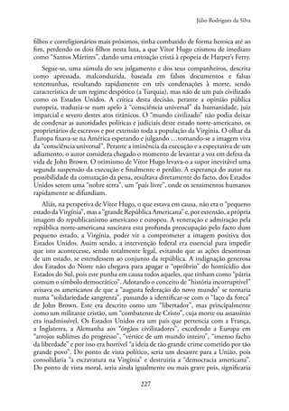 227
filhos e correligionários mais próximos, tinha combatido de forma heroica até ao
fim, perdendo os dois filhos nesta luta, a que Vítor Hugo crismou de imediato
como “Santos Mártires”, dando uma entoação cristã à epopeia de Harper’s Ferry.
Segue-se, uma súmula do seu julgamento e dos seus companheiros, descrita
como apressada, malconduzida, baseada em falsos documentos e falsas
testemunhas, resultando rapidamente em três condenações à morte, sendo
característica de um regime despótico (a Turquia), mas não de um país civilizado
como os Estados Unidos. A crítica desta decisão, perante a opinião pública
europeia, traduzia-se num apelo à “consciência universal” da humanidade, juiz
imparcial e severo destes atos tirânicos. O “mundo civilizado” não podia deixar
de condenar as autoridades políticas e judiciais deste estado norte-americano, os
proprietários de escravos e por extensão toda a população da Virgínia. O olhar da
Europa fixava-se na América esperando e julgando …tornando-se a imagem viva
da “consciência universal”. Perante a iminência da execução e a espectativa de um
adiamento, o autor considera chegado o momento de levantar a voz em defesa da
vida de John Brown. O otimismo de Vítor Hugo levava-o a supor inevitável uma
segunda suspensão da execução e finalmente o perdão. A esperança do autor na
possibilidade da comutação da pena, resultava diretamente do facto, dos Estados
Unidos serem uma “nobre terra”, um “país livre”, onde os sentimentos humanos
rapidamente se difundiam.
Aliás, na perspetiva de Vítor Hugo, o que estava em causa, não era o “pequeno
estadodaVirgínia”,masa“grandeRepúblicaAmericana”e,porextensão,aprópria
imagem do republicanismo americano e europeu. A veneração e admiração pela
república norte-americana suscitava esta profunda preocupação pelo facto dum
pequeno estado, a Virgínia, poder vir a comprometer a imagem positiva dos
Estados Unidos. Assim sendo, a intervenção federal era essencial para impedir
que isto acontecesse, sendo totalmente legal, evitando que as ações desonrosas
de um estado, se estendessem ao conjunto da república. A indignação generosa
dos Estados do Norte não chegava para apagar o “opróbrio” do homicídio dos
Estados do Sul, pois este punha em causa todos aqueles, que tinham como “pátria
comum o símbolo democrático”. Adotando o conceito de “história incorruptível”
avisava os americanos de que a “augusta federação do novo mundo” se tornaria
numa “solidariedade sangrenta”, passando a identificar-se com o “laço da forca”
de John Brown. Este era descrito como um “libertador”, mas principalmente
como um militante cristão, um “combatente de Cristo”, cuja morte ou assassínio
era inadmissível. Os Estados Unidos era um país que pertencia com a França,
a Inglaterra, a Alemanha aos “órgãos civilizadores”, excedendo a Europa em
“arrojos sublimes do progresso”, “vértice de um mundo inteiro”, “imenso facho
da liberdade” e por isso era horrível “a ideia de tão grande crime cometido por tão
grande povo”. Do ponto de vista político, seria um desastre para a União, pois
consolidaria “a escravatura na Virgínia” e destruiria a “democracia americana”.
Do ponto de vista moral, seria ainda igualmente ou mais grave pois, significaria
Júlio Rodrigues da Silva
 