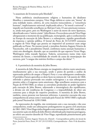 228
“o assassinato do livramento pela liberdade”.
Nesta ambiência simultaneamente religiosa e humanista do idealismo
filosófico e romantismo europeu, Vítor Hugo definia-se como um “átomo” de
uma realidade maior, coletiva, de certa maneira transcendente, a “consciência
humana”, implicitamente universal, implicando salvar a “lei moral e universal” e
impedir um fratricídio semelhante ao Abel por Caim. O caso americano tornava-
se, ainda mais grave, pois era Washington o autor da morte do novo Spartacus,
identificadocomo“mártircristão”,JohnBrown.OsecosdestacartadeVítorHugo
ultrapassaram o momento da sua publicação, reemergindo, após o conhecimento
na Europa da execução de John Brown e o subsequente, repúdio generalizado
da imprensa e opinião pública. O Jornal do Porto de 31/12/1859 constatou
o engano de Vítor Hugo que pensou ser impossível tal acontecer num artigo
publicado na Presse. No mesmo jornal, o jornalista António Augusto Teixeira de
Vasconcelos, sob o pseudónimo Daniel, confirmou numa asserção humanista e
cristã esta abordagem, dizendo, que ao contrário do que esperava Victor Hugo,
Washington tinha matado Spartaco. Todavia, acrescentava numa visão mais
otimista do futuro, a inevitabilidade do triunfo da causa da emancipação dos
escravos, pois “o sangue dos mártires fertiliza o campo das ideias” 16
.
4. A persistência da memória de John Brown.
A memória de John Brown emergiu no imaginário coletivo norte-americano,
imediatamente após a sua execução, sendo o ponto de partida a análise da
repercussão política do ataque a Harper’s Ferry e a sua subsequente condenação.
O periódico Futuro apercebeu-se deste facto no número de 1 de janeiro de 1860,
referindo o pânico provocado nos estados esclavagistas e as suas subsequentes
pressões sobre o Congresso norte-americano. Algo semelhante aconteceu com a
Nação de 07/01/1860, ao relatar as convulsões produzidas no poder legislativo
pela execução de John Brown, salientando a intransigência dos republicanos,
a divisão em três tendências do Congresso e a impossibilidade de obter um
consenso para a eleição do respetivo presidente. A memória de John Brown,
também, estava presente nos lamentos referentes, à posterior execução dos seus
companheiros de armas como é noticiado pelo Futuro de 10/01/1860 e replicado
pelo jornal Nacional de 12/01/1860.
As repercussões da tragédia, não terminaram com a sua execução e dos seus
companheiros, tendo um subsequente prolongamento na guerra civil americana
de1861-1865.VítorHugotinhachegadoaestaconstataçãoem1861,tendosidoa
sua anterior ação em defesa de John Brown relembrada pela imprensa portuguesa,
ao referir um anterior desenho de Vítor Hugo, reproduzido posteriormente pelo
16
Vasconcelos, António Augusto Teixeira de, (Daniel) - Correspondência política do Jornal do
Porto, Jornal do Porto, Porto, Nº 247 (31/12/1859), Correspondências – Paris 19 de dezembro,
p.2
Revista Portuguesa de História Militar, Ano II, n.º 2
ISSN 2795-4323
 